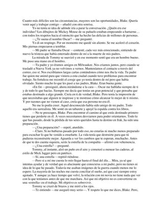 Cuanto más difíciles son las circunstancias, mayores son las oportunidades, Blake. Quería
venir aquí y trabajar contigo —añadió con otra sonrisa.
Yo no tenía ni idea de adónde iría a parar la conversación. ¿Quién era ese
individuo? Los dibujitos de Mickey Mouse de su pañuelo estaban empezando a hartarme…
con todos los respetos hacia el ratoncito que ha hecho las delicias de millones de personas.
—¿Te suena el nombre Oscar? —me preguntó.
Yo di un respingo. Por un momento me quedé sin aliento. Se me aceleró el corazón.
Mis piernas empezaron a temblar.
—Mi padre se llamaba Oscar —contesté, cada vez más emocionado, sintiendo de
nuevo la tristeza que había enterrado dentro de mí a la muerte de mis padres.
La mirada de Tommy se suavizó y en ese momento sentí que era un hombre bueno.
Me puso una mano en el hombro.
—Tu padre y yo éramos amigos en Milwaukee. Nos criamos juntos, pero cuando se
trasladó a Nueva York ya no volvimos a vernos. Manteníamos el contacto a través del
correo, eso sí. Nos escribíamos largas cartas contándonos cómo nos iba la vida. Tu padre
fue quien me animó para que viniera a esta ciudad cuando tuve problemas para encontrar
trabajo. Su fortaleza me recordó el coraje que yo tenía dentro de mí pero que había
olvidado. Siento mucho lo que les pasó a tus padres, Blake. Eran buena gente.
»En fin —prosiguió, ahora mirándome a la cara—. Oscar me hablaba siempre de ti
y de todo lo que hacías. Siempre me decía que tenías un gran potencial y que pensaba que
estabas destinado a algo grande. Creía en ti de verdad, Blake. Pero tenía la impresión de
que necesitabas que alguien te inspirase y te mostrase cómo alcanzar lo mejor de ti mismo.
Y por razones que no vienen al caso, creía que esa persona no era él.
No me lo podía creer. Aquel desconocido había sido amigo de mi padre. Todo
aquello era surrealista. Me senté en un taburete y apoyé la espalda contra los libros.
—No te preocupes, Blake. Para encontrar el camino al que estás destinado primero
tienes que perderte en él. A veces necesitamos desviarnos para poder orientarnos. Todo lo
que has pasado, desde la pérdida de tus seres queridos hasta tu destino en Irak, ha sido una
preparación.
—¿Una preparación? —repetí, aturdido.
—Claro. Si no hubieras pasado por todo eso, no estarías ni mucho menos preparado
para escuchar lo que he venido a enseñarte. La vida tenía que destruirte para que tú
pudieras reconstruirte mejor. Aguarda a ver los cambios que te esperan, muchacho. Antes
de que te des cuenta siquiera, serás la estrella de la compañía —afirmó con vehemencia.
—¿Una estrella? —pregunté.
Tommy, al instante, alzó un puño en el aire y comenzó a menear las caderas, al
estilo de Mick Jagger pero en patético.
—Sí, una estrella —repitió riéndose.
—Pero si a mí me cuesta lo mío llegar hasta el final del día… Mira, ya sé que
intentas ayudar y de verdad que es alucinante que conocieras a mi padre, pero no tienes ni
idea de lo que he pasado. Todavía me asaltan imágenes de la guerra cuando menos me lo
espero. La mayoría de las noches me cuesta conciliar el sueño, así que casi siempre estoy
agotado. Y aunque ya hace tiempo que volví, la relación con mi novia no tiene nada que ver
con la que teníamos antes de que me marchara. Así que mi objetivo no es convertirme en
una «estrella» en el trabajo. Mi objetivo es sobrevivir.
Tommy se cruzó de brazos y me miró a los ojos.
—Te entiendo —me aseguró muy serio—. Y respeto lo que me dices, Blake. Pero,
 