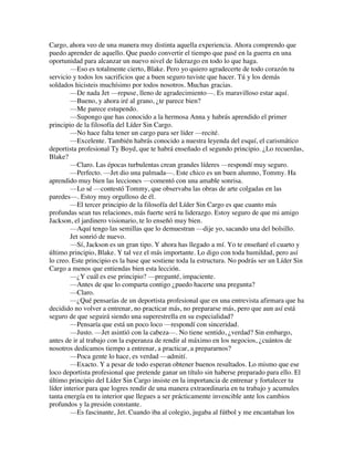 Cargo, ahora veo de una manera muy distinta aquella experiencia. Ahora comprendo que
puedo aprender de aquello. Que puedo convertir el tiempo que pasé en la guerra en una
oportunidad para alcanzar un nuevo nivel de liderazgo en todo lo que haga.
—Eso es totalmente cierto, Blake. Pero yo quiero agradecerte de todo corazón tu
servicio y todos los sacrificios que a buen seguro tuviste que hacer. Tú y los demás
soldados hicisteis muchísimo por todos nosotros. Muchas gracias.
—De nada Jet —repuse, lleno de agradecimiento—. Es maravilloso estar aquí.
—Bueno, y ahora iré al grano, ¿te parece bien?
—Me parece estupendo.
—Supongo que has conocido a la hermosa Anna y habrás aprendido el primer
principio de la filosofía del Líder Sin Cargo.
—No hace falta tener un cargo para ser líder —recité.
—Excelente. También habrás conocido a nuestra leyenda del esquí, el carismático
deportista profesional Ty Boyd, que te habrá enseñado el segundo principio. ¿Lo recuerdas,
Blake?
—Claro. Las épocas turbulentas crean grandes líderes —respondí muy seguro.
—Perfecto. —Jet dio una palmada—. Este chico es un buen alumno, Tommy. Ha
aprendido muy bien las lecciones —comentó con una amable sonrisa.
—Lo sé —contestó Tommy, que observaba las obras de arte colgadas en las
paredes—. Estoy muy orgulloso de él.
—El tercer principio de la filosofía del Líder Sin Cargo es que cuanto más
profundas sean tus relaciones, más fuerte será tu liderazgo. Estoy seguro de que mi amigo
Jackson, el jardinero visionario, te lo enseñó muy bien.
—Aquí tengo las semillas que lo demuestran —dije yo, sacando una del bolsillo.
Jet sonrió de nuevo.
—Sí, Jackson es un gran tipo. Y ahora has llegado a mí. Yo te enseñaré el cuarto y
último principio, Blake. Y tal vez el más importante. Lo digo con toda humildad, pero así
lo creo. Este principio es la base que sostiene toda la estructura. No podrás ser un Líder Sin
Cargo a menos que entiendas bien esta lección.
—¿Y cuál es ese principio? —pregunté, impaciente.
—Antes de que lo comparta contigo ¿puedo hacerte una pregunta?
—Claro.
—¿Qué pensarías de un deportista profesional que en una entrevista afirmara que ha
decidido no volver a entrenar, no practicar más, no prepararse más, pero que aun así está
seguro de que seguirá siendo una superestrella en su especialidad?
—Pensaría que está un poco loco —respondí con sinceridad.
—Justo. —Jet asintió con la cabeza—. No tiene sentido, ¿verdad? Sin embargo,
antes de ir al trabajo con la esperanza de rendir al máximo en los negocios, ¿cuántos de
nosotros dedicamos tiempo a entrenar, a practicar, a prepararnos?
—Poca gente lo hace, es verdad —admití.
—Exacto. Y a pesar de todo esperan obtener buenos resultados. Lo mismo que ese
loco deportista profesional que pretende ganar un título sin haberse preparado para ello. El
último principio del Líder Sin Cargo insiste en la importancia de entrenar y fortalecer tu
líder interior para que logres rendir de una manera extraordinaria en tu trabajo y acumules
tanta energía en tu interior que llegues a ser prácticamente invencible ante los cambios
profundos y la presión constante.
—Es fascinante, Jet. Cuando iba al colegio, jugaba al fútbol y me encantaban los
 