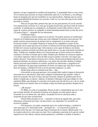 deportes, así que comprendo la metáfora del deportista. Y, pensándolo bien, es muy cierta.
Yo no entreno para alcanzar mi mejor rendimiento antes de ir a la librería, y sin embargo
luego me pregunto por qué mis resultados no son espectaculares. Supongo que no asumo
una responsabilidad personal por mis acciones. Cada vez veo más claro que me he estado
haciendo la víctima.
—Para ser un gran líder, primero hay que ser una gran persona. Es así de sencillo.
Una organización excelente no es más que un grupo de personas que hacen todo de manera
excelente. A medida que tus compañeros y tú despertéis vuestro líder interno y deis lo
mejor de vosotros mismos, la compañía se alzará automáticamente hasta su más alto nivel.
¿Te parece lógico? —preguntó Jet con entusiasmo.
—Totalmente lógico.
—La grandeza exterior empieza en el interior. No podrás alcanzar un rendimiento
máximo en el trabajo hasta que sientas que estás rindiendo al máximo como persona. No
podrás mostrar una resistencia de primera ante la competencia si no tienes una gran
resistencia mental. Y no podrás despertar lo mejor de tus compañeros si antes no has
conectado con lo mejor que hay en ti mismo. La última lección trata del liderazgo personal.
Sé líder de ti mismo en primer lugar. Solo entonces serás capaz de liderar a los demás.
Dedícate a ponerte tan fuerte por dentro que desde fuera se vea que estás hecho a prueba de
fallos. Trabaja con verdadero ahínco en ti mismo para que el tesoro oculto en tu interior
comience a revelarse al mundo que te rodea. Empieza por eliminar tus creencias negativas
y tus falsos supuestos sobre la clase de líder en que te puedes convertir y los logros que
puedes alcanzar. Toma plena conciencia de ti mismo, alcanza una profunda relación con tu
potencial dormido, tus mayores ambiciones y tus metas más elevadas. Realiza el trabajo
interior necesario para fortalecer tu carácter, purificar tus intenciones y magnificar tus
actos. Entrénate con ganas para mantenerte en forma, de manera que cada día te sientas
lleno de energía y vitalidad. El éxito es de las personas enérgicas, ya sabes.
—Desde luego ahora lo entiendo muy bien —dije.
—Convertirte en una gran persona y en tu propio líder implica limpiar la dimensión
emocional de tu vida interior, dejar atrás cualquier resentimiento que guardes, soltar el
lastre de tu pasado. Ese peso no hace más que retrasarte, bloquea la grandeza que llevas
dentro e impide que se exprese. Además, el auténtico liderazgo exige que trabajes tu vida
espiritual, Blake, que despejes la conexión con la parte más elevada de tu ser y de ese modo
puedas dedicar tus mejores años en el trabajo a dejar una huella que perdure después de tu
muerte.
—¿Mi muerte?
—Sí, Blake. La vida es un parpadeo. Piensa en ello y comprenderás que no es más
que un fugaz destello. El momento de pensar en tu legado, en cómo quieres que te
recuerden, no es tu último día, sino ahora. Así podrás revivir tu vida hacia atrás y
asegurarte de que tiene un buen final.
—Nunca había pensado en eso —murmuré; la fuerza de aquella idea, que todos
deberíamos esforzarnos por tener «un buen final», me sorprendió. Un escalofrío me
recorrió la espalda.
—Por desgracia, casi nadie comprende qué es de verdad el trabajo, y también la
vida, hasta que ya es demasiado tarde —prosiguió Jet—. La mayoría de la gente no
descubre cómo hay que vivir hasta que llega el momento de su muerte. Mucha gente vive
los mejores años de su vida como en coma. No es realmente consciente de lo que de verdad
importa en la vida: liderar, realizar nuestro potencial y contribuir a cambiar el mundo a
 