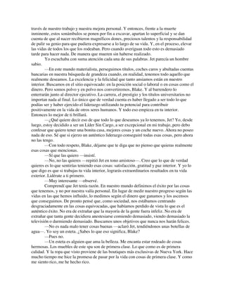 través de nuestro trabajo y nuestra mejora personal. Y entonces, frente a la muerte
inminente, estos sonámbulos se ponen por fin a excavar, apartan lo superficial y se dan
cuenta de que al nacer recibieron magníficos dones, preciosos talentos y la responsabilidad
de pulir su genio para que pudiera expresarse a lo largo de su vida. Y, en el proceso, elevar
las vidas de todos los que los rodeaban. Pero cuando averiguan todo esto es demasiado
tarde para hacer nada. De manera que mueren sin haberse realizado.
Yo escuchaba con suma atención cada una de sus palabras. Jet parecía un hombre
sabio.
—En este mundo materialista, perseguimos títulos, coches caros y abultadas cuentas
bancarias en nuestra búsqueda de grandeza cuando, en realidad, tenemos todo aquello que
realmente deseamos. La excelencia y la felicidad que tanto ansiamos están en nuestro
interior. Buscamos en el sitio equivocado: en la posición social o laboral o en cosas como el
dinero. Pero somos polvo y en polvo nos convertiremos, Blake. Y al barrendero lo
enterrarán junto al director ejecutivo. La carrera, el prestigio y los títulos universitarios no
importan nada al final. Lo único que de verdad cuenta es haber llegado a ser todo lo que
podías ser y haber ejercido el liderazgo utilizando tu potencial para contribuir
positivamente en la vida de otros seres humanos. Y todo eso empieza en tu interior.
Entonces lo mejor de ti brillará.
—¿Qué quiere decir eso de que todo lo que deseamos ya lo tenemos, Jet? Yo, desde
luego, estoy decidido a ser un Líder Sin Cargo, a ser excepcional en mi trabajo, pero debo
confesar que quiero tener una bonita casa, mejores cosas y un coche nuevo. Ahora no poseo
nada de eso. Sé que si ejerzo un auténtico liderazgo conseguiré todas esas cosas, pero ahora
no las tengo.
—Con todo respeto, Blake, déjame que te diga que no pienso que quieras realmente
esas cosas que mencionas.
—Sí que las quiero —insistí.
—No, no las quieres —repitió Jet en tono amistoso—. Creo que lo que de verdad
quieres es lo que sentirías teniendo esas cosas: satisfacción, gratitud y paz interior. Y yo lo
que digo es que si trabajas tu vida interior, lograrás extraordinarios resultados en tu vida
exterior. Lidérate a ti primero.
—Muy interesante —observé.
Comprendí que Jet tenía razón. En nuestro mundo definimos el éxito por las cosas
que tenemos, y no por nuestra valía personal. En lugar de medir nuestro progreso según las
vidas en las que hemos influido, lo medimos según el dinero que ganamos y los ascensos
que conseguimos. De pronto pensé que, como sociedad, nos estábamos centrando
desgraciadamente en las cosas equivocadas, que habíamos perdido de vista lo que es el
auténtico éxito. No era de extrañar que la mayoría de la gente fuera infeliz. No era de
extrañar que tanta gente decidiera anestesiarse comiendo demasiado, viendo demasiado la
televisión o durmiendo demasiado. Buscamos unos objetivos que nunca nos harán felices.
—No es nada malo tener cosas buenas —aclaró Jet, tendiéndonos unas botellas de
agua—. Yo soy un esteta. ¿Sabes lo que eso significa, Blake?
—Pues no.
—Un esteta es alguien que ama la belleza. Me encanta estar rodeado de cosas
hermosas. Los muebles de este spa son de primera clase. Lo que como es de primera
calidad. Y la ropa que visto proviene de las boutiques más exclusivas de Nueva York. Hace
mucho tiempo me hice la promesa de pasar por la vida con cosas de primera clase. Y como
me siento rico, me he hecho rico.
 