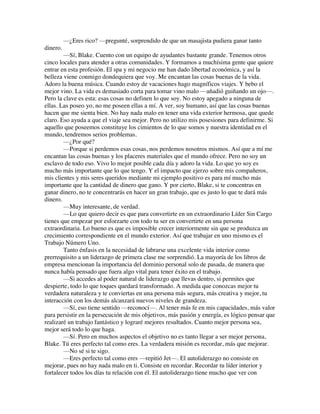 —¿Eres rico? —pregunté, sorprendido de que un masajista pudiera ganar tanto
dinero.
—Sí, Blake. Cuento con un equipo de ayudantes bastante grande. Tenemos otros
cinco locales para atender a otras comunidades. Y formamos a muchísima gente que quiere
entrar en esta profesión. El spa y mi negocio me han dado libertad económica, y así la
belleza viene conmigo dondequiera que voy. Me encantan las cosas buenas de la vida.
Adoro la buena música. Cuando estoy de vacaciones hago magníficos viajes. Y bebo el
mejor vino. La vida es demasiado corta para tomar vino malo —añadió guiñando un ojo—.
Pero la clave es esta: esas cosas no definen lo que soy. No estoy apegado a ninguna de
ellas. Las poseo yo, no me poseen ellas a mí. A ver, soy humano, así que las cosas buenas
hacen que me sienta bien. No hay nada malo en tener una vida exterior hermosa, que quede
claro. Eso ayuda a que el viaje sea mejor. Pero no utilizo mis posesiones para definirme. Si
aquello que poseemos constituye los cimientos de lo que somos y nuestra identidad en el
mundo, tendremos serios problemas.
—¿Por qué?
—Porque si perdemos esas cosas, nos perdemos nosotros mismos. Así que a mí me
encantan las cosas buenas y los placeres materiales que el mundo ofrece. Pero no soy un
esclavo de todo eso. Vivo lo mejor posible cada día y adoro la vida. Lo que yo soy es
mucho más importante que lo que tengo. Y el impacto que ejerzo sobre mis compañeros,
mis clientes y mis seres queridos mediante mi ejemplo positivo es para mí mucho más
importante que la cantidad de dinero que gano. Y por cierto, Blake, si te concentras en
ganar dinero, no te concentrarás en hacer un gran trabajo, que es justo lo que te dará más
dinero.
—Muy interesante, de verdad.
—Lo que quiero decir es que para convertirte en un extraordinario Líder Sin Cargo
tienes que empezar por esforzarte con todo tu ser en convertirte en una persona
extraordinaria. Lo bueno es que es imposible crecer interiormente sin que se produzca un
crecimiento correspondiente en el mundo exterior. Así que trabajar en uno mismo es el
Trabajo Número Uno.
Tanto énfasis en la necesidad de labrarse una excelente vida interior como
prerrequisito a un liderazgo de primera clase me sorprendió. La mayoría de los libros de
empresa mencionan la importancia del dominio personal solo de pasada, de manera que
nunca había pensado que fuera algo vital para tener éxito en el trabajo.
—Si accedes al poder natural de liderazgo que llevas dentro, si permites que
despierte, todo lo que toques quedará transformado. A medida que conozcas mejor tu
verdadera naturaleza y te conviertas en una persona más segura, más creativa y mejor, tu
interacción con los demás alcanzará nuevos niveles de grandeza.
—Sí, eso tiene sentido —reconocí—. Al tener más fe en mis capacidades, más valor
para persistir en la persecución de mis objetivos, más pasión y energía, es lógico pensar que
realizaré un trabajo fantástico y lograré mejores resultados. Cuanto mejor persona sea,
mejor será todo lo que haga.
—Sí. Pero en muchos aspectos el objetivo no es tanto llegar a ser mejor persona,
Blake. Tú eres perfecto tal como eres. La verdadera misión es recordar, más que mejorar.
—No sé si te sigo.
—Eres perfecto tal como eres —repitió Jet—. El autoliderazgo no consiste en
mejorar, pues no hay nada malo en ti. Consiste en recordar. Recordar tu líder interior y
fortalecer todos los días tu relación con él. El autoliderazgo tiene mucho que ver con
 