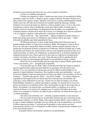 reconectar con la persona que fuiste una vez, con tu auténtica naturaleza.
—¿Cuál es mi auténtica naturaleza?
—Cuando eras pequeño lo sabías. Cuando eras muy joven y la sociedad no te había
enseñado a negar tus sueños, a ahogar tu genio y apagar tu pasión. En aquel entonces no te
daba miedo correr algunos riesgos, aprender cosas nuevas y sentirte absolutamente cómodo
siendo como eras. De niño eras consciente de tu poder natural de liderazgo. Estabas
despierto a la vocación de lograr tus objetivos, realizar grandes cosas y vivir la vida como
una gloriosa aventura. Pero a medida que crecías pasó algo terrible: el mundo que te
rodeaba comenzó a transformarte. La programación de tus padres, tus compañeros y la
sociedad comenzó a alejarte de lo mejor de ti mismo. Los mensajes de la masa te enseñaron
a no ser original, a negar tu visión particular, a disminuir tus ambiciones.
—Tienes razón, Jet —dije, emocionado—. Quiero recuperar mi poder natural: mi
poder para dirigir, para ejercer mi influencia y para mejorar todo lo que toque —añadí,
utilizando las palabras que había aprendido de Anna.
—El liderazgo personal, es decir, dirigir desde dentro hacia fuera para que tu
grandeza pueda asomar, es la base de la excelencia, Blake. Por desgracia, como te decía,
hoy es un valor que se ha perdido. Hemos olvidado valorar la propia maestría como el
medio que nos permitirá alcanzar la maestría en el liderazgo. Hemos olvidado que si todas
las personas que forman una organización se elevan a una categoría de primera clase en su
manera de pensar, de sentir y de comportarse, la organización en sí alcanzará también una
categoría de primera clase. Parece que hoy lo único que nos importa es la gratificación
externa: más títulos, más dinero, más cosas. Todo ello para recibir la aprobación de la
sociedad, en lugar de nuestra propia aprobación. Es una pérdida de tiempo y talento.
—Pero con eso no estás diciendo que haya algo malo en poseer títulos, ganar dinero
o tener cosas buenas, ¿no? —pregunté para asegurarme.
—Ya te he dicho que no, Blake. Mira, la filosofía del Líder Sin Cargo no significa
que las organizaciones tengan que prescindir de sus jerarquías. Eso llevaría al caos
absoluto. Y yo soy el primero en afirmar que uno de los objetivos primordiales de un
negocio es lograr fantásticos beneficios. Pero también existen otras prioridades —aseveró
Jet en tono relajado. Cogió una manzana de un frutero que había en el mostrador y le dio un
mordisco—. Coged lo que queráis, chicos —nos invitó, amable—. Los deseos del ego no
engrandecen una organización ni te hacen más feliz como persona. En absoluto. He
conocido a varios millonarios en este spa. Vienen con sus trajes de Zegna y sus relojes
Patek Philippe. Charlamos y acaban sincerándose conmigo. La mayoría de los ricos a los
que he conocido no son realmente felices. Hay mucha gente rica que lo único que tiene es
dinero. En realidad, si lo piensas bien, son bastante pobres. La pobreza no es solo la
carencia de dinero, es la carencia de cualquier cosa. Y muchos individuos de las altas
esferas no se respetan a sí mismos, no saben lo que es bienestar, no tienen buena salud y no
se sienten realizados.
—Son ideas muy profundas, Jet —comenté, cogiendo también yo una manzana.
—Por eso insisto en que para ser un gran líder, primero hay que convertirse en una
gran persona. Lidérate a ti mismo, Blake. Solo entonces podrás liderar a otros e influir en
los que te rodean mediante tu ejemplo. En esta cultura que solo da importancia a lo exterior,
tú debes empezar por dentro. Y recuerda que la grandeza es algo interno que tiene
consecuencias externas. Una vez despiertes tu líder interno, te garantizo que triunfarás en el
éxito en el mundo exterior.
Jet guardó silencio un momento, sumido en sus pensamientos.
 