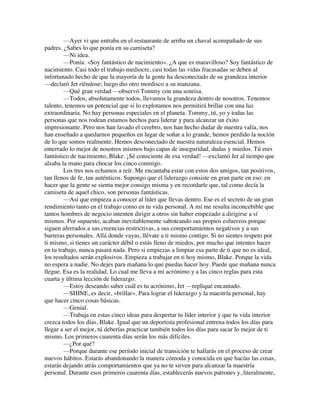—Ayer vi que entraba en el restaurante de arriba un chaval acompañado de sus
padres. ¿Sabes lo que ponía en su camiseta?
—Ni idea.
—Ponía: «Soy fantástico de nacimiento». ¿A que es maravilloso? Soy fantástico de
nacimiento. Casi todo el trabajo mediocre, casi todas las vidas fracasadas se deben al
infortunado hecho de que la mayoría de la gente ha desconectado de su grandeza interior
—declaró Jet riéndose; luego dio otro mordisco a su manzana.
—Qué gran verdad —observó Tommy con una sonrisa.
—Todos, absolutamente todos, llevamos la grandeza dentro de nosotros. Tenemos
talento, tenemos un potencial que si lo explotamos nos permitirá brillar con una luz
extraordinaria. No hay personas especiales en el planeta. Tommy, tú, yo y todas las
personas que nos rodean estamos hechos para liderar y para alcanzar un éxito
impresionante. Pero nos han lavado el cerebro, nos han hecho dudar de nuestra valía, nos
han enseñado a quedarnos pequeños en lugar de soñar a lo grande, hemos perdido la noción
de lo que somos realmente. Hemos desconectado de nuestra naturaleza esencial. Hemos
enterrado lo mejor de nosotros mismos bajo capas de inseguridad, dudas y miedos. Tú eres
fantástico de nacimiento, Blake. ¡Sé consciente de esa verdad! —exclamó Jet al tiempo que
alzaba la mano para chocar los cinco conmigo.
Los tres nos echamos a reír. Me encantaba estar con estos dos amigos, tan positivos,
tan llenos de fe, tan auténticos. Supongo que el liderazgo consiste en gran parte en eso: en
hacer que la gente se sienta mejor consigo misma y en recordarle que, tal como decía la
camiseta de aquel chico, son personas fantásticas.
—Así que empieza a conocer al líder que llevas dentro. Ese es el secreto de un gran
rendimiento tanto en el trabajo como en tu vida personal. A mí me resulta inconcebible que
tantos hombres de negocio intenten dirigir a otros sin haber empezado a dirigirse a sí
mismos. Por supuesto, acaban inevitablemente saboteando sus propios esfuerzos porque
siguen aferrados a sus creencias restrictivas, a sus comportamientos negativos y a sus
barreras personales. Allá donde vayas, llévate a ti mismo contigo. Si no sientes respeto por
ti mismo, si tienes un carácter débil o estás lleno de miedos, por mucho que intentes hacer
en tu trabajo, nunca pasará nada. Pero si empiezas a limpiar esa parte de ti que no es ideal,
los resultados serán explosivos. Empieza a trabajar en ti hoy mismo, Blake. Porque la vida
no espera a nadie. No dejes para mañana lo que puedas hacer hoy. Puede que mañana nunca
llegue. Esa es la realidad. Lo cual me lleva a mi acrónimo y a las cinco reglas para esta
cuarta y última lección de liderazgo.
—Estoy deseando saber cuál es tu acrónimo, Jet —repliqué encantado.
—SHINE, es decir, «brillar». Para lograr el liderazgo y la maestría personal, hay
que hacer cinco cosas básicas.
—Genial.
—Trabaja en estas cinco ideas para despertar tu líder interior y que tu vida interior
crezca todos los días, Blake. Igual que un deportista profesional entrena todos los días para
llegar a ser el mejor, tú deberías practicar también todos los días para sacar lo mejor de ti
mismo. Los primeros cuarenta días serán los más difíciles.
—¿Por qué?
—Porque durante ese período inicial de transición te hallarás en el proceso de crear
nuevos hábitos. Estarás abandonando la manera cómoda y conocida en que hacías las cosas,
estarás dejando atrás comportamientos que ya no te sirven para alcanzar la maestría
personal. Durante esos primeros cuarenta días, establecerás nuevos patrones y, literalmente,
 