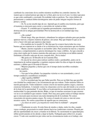 cambiarás las conexiones de tu cerebro mientras recalibras tus controles internos. De
manera que es natural pensar que algo no va bien, pero ese no es el caso. Lo único que pasa
es que estás cambiando y creciendo. En realidad, todo es perfecto. Tus viejos hábitos de
pensamiento y conducta deben desintegrarse antes de poder integrar mejores formas de
pensar y actuar.
—Sí, Ty ya me enseñó algo de eso. Aprendí que el cambio crea trastorno, pero que
el trastorno es necesario para crecer y convertirte de verdad en líder.
—Exacto. Y a medida que te expandas personalmente, experimentarás la
destrucción de tu antigua personalidad. Pero la destrucción es en realidad algo muy
especial.
—¿De verdad?
—Desde luego. Hay que destruir y abandonar los antiguos métodos para que puedan
aparecer nuevas y mejores maneras de pensar y de actuar. Hay que limpiar lo que ya no
sirve y hacer sitio para que aparezca algo mejor.
—Eso también me lo enseñó Ty. Me dijo que los avances hacia todas las cosas
buenas que nos esperan no se darán si no se destruyen las viejas estructuras que nos limitan.
—Bueno, nuestro esquiador es un hombre sabio. Para asimilar las nuevas y mejores
creencias y comportamientos es preciso desintegrar las viejas y débiles. Así que concede a
estas cinco reglas por lo menos cuarenta días para que se conviertan en un hábito natural.
Enfréntate al desafío cada uno de esos cuarenta días. ¡No te rindas!
—Me gusta eso. El Desafío de los Cuarenta Días.
—Es una de las claves para realizar cambios reales y perdurables, junto con la
importancia de realizar pequeñas y regulares mejoras todos los días en lugar de mejoras
enormes y súbitas que te llevarán al fracaso.
—Mejoras pequeñas y diarias que con el tiempo darán increíbles resultados
—recité, orgulloso.
Jet sonrió.
—Veo que lo has pillado. Las pequeñas victorias se van acumulando y con el
tiempo conducen a asombrosos resultados.
—¿Qué significa SHINE?
—La S te recordará que hay que Saber percibir. Para ser un líder hay que percibir
con claridad las condiciones y las circunstancias que nos rodean. Todos tenemos fallos en
nuestra percepción. Todos tendemos a mirar a través de nuestros puntos ciegos y nuestras
creencias limitadoras. A menudo vemos las situaciones con los ojos del miedo y no a través
de la lente de la oportunidad. Y esos fallos en la percepción nos mantienen estancados en la
mediocridad. Lo que pretendo decirte, Blake, es que en muchas ocasiones lo que creemos
ver no es en realidad lo que estamos viendo. Pero muy poca gente realiza el trabajo interior
que es necesario para reconocer una mala interpretación de la realidad. No somos
conscientes de nuestros puntos ciegos. No vemos el mundo tal como es sino tal como
nosotros somos. No somos conscientes de aquello que no conocemos.
—¿Lo dices en serio? ¿La mayoría no vemos bien la realidad? —pregunté
sorprendido.
—Totalmente en serio. Si estás lleno de miedos y dudas, todos los días, cuando
vayas a trabajar, proyectarás tu estado interno hacia tus condiciones externas. Pasarás por
alto las oportunidades de crecer y triunfar en la librería. Te cuestionarás tu capacidad para
influir positivamente en los demás y dejar tu huella. Trabajarás para sobrevivir, no para
crecer. Y todo esto sucederá no por cómo son las circunstancias reales en el trabajo, sino
 