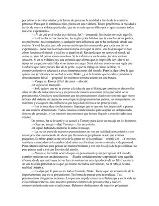 por cómo es tu vida interior y la forma de procesar la realidad a través de tu contexto
personal. Para que lo entiendas bien, piensa en una vidriera. Todos percibimos la realidad a
través de nuestra vidriera particular, que no es más que un filtro por el que pasamos todas
nuestras experiencias.
—¿Y de qué está hecha esa vidriera, Jet? —pregunté, fascinado por todo aquello.
—Está hecha de las creencias, las reglas y los hábitos que te enseñaron tus padres,
tus profesores, tus compañeros y cualquier otra influencia que te ha moldeado desde que
naciste. Y está forjada por cada conversación que has mantenido, por cada una de tus
experiencias. Todo eso ha creado una historia en la que tú crees, una historia que te dice
cómo funciona el mundo y cuál es tu papel en él. Recuerda que no vemos el mundo tal
como es, sino tal como somos nosotros. Si tu vidriera es un desastre, tu vida será un
desastre. Si en tu vidriera hay una creencia que afirma que es imposible ser líder si no
tienes un cargo, no serás líder si no tienes un cargo. Si tu vidriera contiene una regla que
establece que no te puedes fiar de la gente, o que tu trabajo no tiene sentido, tu
comportamiento se adecuará a estas interpretaciones del mundo. Pero la idea sobre la que
quiero que reflexiones de verdad es esta, Blake: ¿y si la historia que te estás contando es
absolutamente falsa? —preguntó Jet mientras tomaba asiento en una butaca.
—Venga ya. Eso es difícil de creer —discutí.
Jet seguía tan tranquilo.
—Solo quiero que no te cierres a la idea de que el liderazgo consiste en desarrollar
altos niveles de autoconciencia y en pensar de manera constante en la precisión de tu
pensamiento. Considera sencillamente que tus pensamientos diarios no son más que meros
reflejos del sistema de creencias con el que te programaron tus padres, tus compañeros, tus
maestros y cualquier otra influencia que haya dado forma a tus percepciones.
—Esa es una idea revolucionaria. Supongo que sí que me han impulsado a pensar
de una manera determinada. Todos estamos condicionados para aceptar un determinado
sistema de creencias, y las tenemos tan presentes que hemos llegado a considerarlas una
verdad.
De pronto, Jet se levantó y se acercó a Tommy para darle un masaje en los hombros.
—Gracias, amigo —dijo Tommy—. Lo necesitaba.
Jet siguió hablando mientras le daba el masaje.
—La mayor parte de nuestros pensamientos no son en realidad pensamientos sino
una repetición inconsciente de ideas que llevamos regurgitando desde que éramos
pequeños. Es triste, pero la mayoría de la gente no ve la realidad —repitió Jet—. Y eso nos
mantiene estancados en la mediocridad tanto en el trabajo como en nuestra vida personal.
Pero estamos hechos para pensar de manera brillante y ver con los ojos de la posibilidad, no
para pensar mal y ver con los ojos del miedo.
—Nunca se me había ocurrido que mi pensamiento y mi percepción del mundo
exterior pudieran ser tan defectuosos. —Estaba verdaderamente sorprendido ante aquella
afirmación de que mi forma de ver las circunstancias era el producto de un filtro mental y
de una historia personal de la que yo mismo me había convencido, no el reflejo de una
realidad objetiva.
—Es algo que le pasa a casi todo el mundo, Blake. Tienes que ser consciente de lo
importantísimo que es tu pensamiento. Tu forma de pensar crea tu realidad. Tus
pensamientos dirigen tus acciones. Lo que nos impide crecer en el liderazgo y en la vida no
es la realidad externa, sino nuestros patrones internos de pensamiento y nuestro
comportamiento ante esas condiciones. Debemos deshacernos de nuestros programas
 