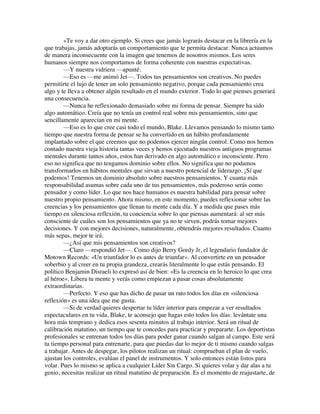 »Te voy a dar otro ejemplo. Si crees que jamás lograrás destacar en la librería en la
que trabajas, jamás adoptarás un comportamiento que te permita destacar. Nunca actuamos
de manera inconsecuente con la imagen que tenemos de nosotros mismos. Los seres
humanos siempre nos comportamos de forma coherente con nuestras expectativas.
—Y nuestra vidriera —apunté.
—Eso es —me animó Jet—. Todos tus pensamientos son creativos. No puedes
permitirte el lujo de tener un solo pensamiento negativo, porque cada pensamiento crea
algo y te lleva a obtener algún resultado en el mundo exterior. Todo lo que pienses generará
una consecuencia.
—Nunca he reflexionado demasiado sobre mi forma de pensar. Siempre ha sido
algo automático. Creía que no tenía un control real sobre mis pensamientos, sino que
sencillamente aparecían en mi mente.
—Eso es lo que cree casi todo el mundo, Blake. Llevamos pensando lo mismo tanto
tiempo que nuestra forma de pensar se ha convertido en un hábito profundamente
implantado sobre el que creemos que no podemos ejercer ningún control. Como nos hemos
contado nuestra vieja historia tantas veces y hemos ejecutado nuestros antiguos programas
mentales durante tantos años, estos han derivado en algo automático e inconsciente. Pero
eso no significa que no tengamos dominio sobre ellos. No significa que no podamos
transformarlos en hábitos mentales que sirvan a nuestro potencial de liderazgo. ¡Sí que
podemos! Tenemos un dominio absoluto sobre nuestros pensamientos. Y cuanta más
responsabilidad asumas sobre cada uno de tus pensamientos, más poderoso serás como
pensador y como líder. Lo que nos hace humanos es nuestra habilidad para pensar sobre
nuestro propio pensamiento. Ahora mismo, en este momento, puedes reflexionar sobre las
creencias y los pensamientos que llenan tu mente cada día. Y a medida que pases más
tiempo en silenciosa reflexión, tu conciencia sobre lo que piensas aumentará: al ser más
consciente de cuáles son los pensamientos que ya no te sirven, podrás tomar mejores
decisiones. Y con mejores decisiones, naturalmente, obtendrás mejores resultados. Cuanto
más sepas, mejor te irá.
—¿Así que mis pensamientos son creativos?
—Claro —respondió Jet—. Como dijo Berry Gordy Jr, el legendario fundador de
Motown Records: «Un triunfador lo es antes de triunfar». Al convertirte en un pensador
soberbio y al creer en tu propia grandeza, crearás literalmente lo que estás pensando. El
político Benjamin Disraeli lo expresó así de bien: «Es la creencia en lo heroico lo que crea
al héroe». Libera tu mente y verás como empiezan a pasar cosas absolutamente
extraordinarias.
—Perfecto. Y eso que has dicho de pasar un rato todos los días en «silenciosa
reflexión» es una idea que me gusta.
—Si de verdad quieres despertar tu líder interior para empezar a ver resultados
espectaculares en tu vida, Blake, te aconsejo que hagas esto todos los días: levántate una
hora más temprano y dedica esos sesenta minutos al trabajo interior. Será un ritual de
calibración matutino, un tiempo que te concedes para practicar y prepararte. Los deportistas
profesionales se entrenan todos los días para poder ganar cuando salgan al campo. Este será
tu tiempo personal para entrenarte, para que puedas dar lo mejor de ti mismo cuando salgas
a trabajar. Antes de despegar, los pilotos realizan un ritual: comprueban el plan de vuelo,
ajustan los controles, evalúan el panel de instrumentos. Y solo entonces están listos para
volar. Pues lo mismo se aplica a cualquier Líder Sin Cargo. Si quieres volar y dar alas a tu
genio, necesitas realizar un ritual matutino de preparación. Es el momento de reajustarte, de
 
