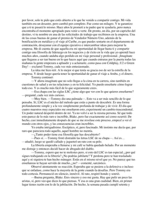 por favor, solo te pido que estés abierto a lo que he venido a compartir contigo. Mi vida
también era un desastre, pero cambió por completo. Fue como un milagro. Y te garantizo
que a ti te pasará lo mismo. Hace años le prometí a tu padre que te ayudaría, pero nunca
encontraba el momento apropiado para venir a verte. De pronto, un día, por un capricho del
destino, vi tu nombre en una de las solicitudes de trabajo que recibimos en la empresa. Una
de las cosas buenas de ganar el premio de Vendedor Número Uno, además de la
bonificación en metálico y el viaje al Caribe, es que puedes sentarte en el departamento de
contratación, desayunar con el equipo ejecutivo e intercambiar ideas para mejorar la
empresa. Me di cuenta de que aquella era mi oportunidad de llegar hasta ti y compartir
contigo una filosofía de liderazgo en los negocios y de éxito en la vida que yo aprendí hace
muchos años, cuando andaba algo perdido en mi viaje personal y profesional. ¡Imagínate
que llegaras a ser tan bueno en lo que haces aquí que cuando entraras por la puerta todas las
mañanas la gente empezara a aplaudir y a aclamarte, como pasa con Coldplay, U2 o Green
Day! —exclamó Tommy, cada vez más entusiasmado.
La idea me hizo reír. A lo mejor sí que tenía su gracia eso de ser la estrella de la
empresa. Y desde luego quería tener la oportunidad de ganar el viaje a Aruba, y el dinero.
Tommy continuó:
—Y ahora imagínate que no solo llegas a la cima en tu carrera, sino también en
cuestiones de salud y en tus relaciones y en tu felicidad. Yo puedo enseñarte cómo lograr
todo eso. Y es mucho más fácil de lo que seguramente crees.
—Esa chapa con las siglas LSC ¿tiene algo que ver con lo que quieres enseñarme?
—pregunté, cada vez más curioso.
—Muy bien. —Tommy dio una palmada—. Esto va a ser más sencillo de lo que
pensaba. Sí, LSC es el núcleo del método que estás a punto de descubrir. Es una forma
profundamente simple y a la vez simplemente profunda de trabajar y de vivir. El día que
cuatro maestros muy especiales me enseñaron esto, experimenté un cambio trascendental.
Un poder natural despertó dentro de mí. Ya no volví a ser la misma persona. Sé que todo
esto parece de lo más raro e increíble, Blake, pero fue exactamente así como ocurrió. De
hecho, casi inmediatamente después de que se me revelase este proceso, empecé a ver el
mundo con otros ojos, y las consecuencias eran increíbles.
Yo estaba intrigadísimo. Escéptico, sí, pero fascinado. Mi instinto me decía que, por
raro que pareciera todo aquello, aquel hombre no mentía.
—¿Tanto poder tiene esa filosofía que has descubierto?
—Pues sí. —Tommy frotó distraído las letras LSC de su chapa—. Así es…
—añadió, luego se quedó callado y jugueteó un rato con su pelo.
La librería empezaba a llenarse y mi café se había quedado helado. Por un momento
me distraje y entonces decidí hacer de abogado del diablo.
—Tommy, espero que no te molestes pero, si esto del LSC es tan especial, ¿por qué
sigues trabajando en la librería? ¿No podrías jubilarte? Y perdona pero te han trasladado
aquí y ni siquiera te han hecho mánager. Estás en el mismo nivel que yo. No parece que tus
enseñanzas te hayan servido de mucho, ¿no? —comenté, sarcástico.
Observé atentamente su reacción. Esperaba que se pusiera a la defensiva o incluso
que se enfadase, como hace la mayoría de la gente cuando la desafías. Pero Tommy era
todo cortesía. Permaneció en silencio, inmóvil. Al rato, respiró hondo y sonrió.
—Buena pregunta, Blake. Eres sincero y eso me gusta. Hay que pulir un poco las
aristas, sí, pero veo que dices lo que piensas. Y esa es una gran cualidad. Bien, en primer
lugar tienes razón con lo de la jubilación. De hecho, la semana pasada cumplí setenta y
 