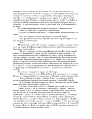 comprobar el plan de vuelo del día, de reconectar con tus valores fundamentales, de
renovarte y regenerarte. Es el momento de trabajar en tu mente, de fortalecer tu cuerpo, de
nutrir tu vida emocional y tu dimensión espiritual. Con esta disciplina diaria lograrás
maravillas en tu carrera profesional y en cualquier otro aspecto de tu vida. Te sentirás
motivado como nunca. Restaurará el equilibrio entre el trabajo y la vida. Te encenderá de
pasión y te ayudará a ver de nuevo el mundo como algo fantástico. Recuerda que, si te
sientes bien y tu vida interior está en forma, esa maestría personal se reflejará en todo lo
que toques.
Jet me llevó entonces a una de las salas de tratamiento. Tommy nos seguía.
—Blake, te va a encantar —dijo Tommy con una sonrisa.
—¿Alguna vez te han dado un masaje? —me preguntó Jet mientras desplegaba una
sábana.
—Pues no —contesté, no demasiado seguro de lo que podía esperar.
—Bien, permíteme que te dé uno. Sé que ha sido un día muy intenso para ti, y un
buen masaje te ayudará a relajarte.
—Vale.
Me tumbé en la camilla y Jet comenzó a masajearme el cuello y la espalda. El estrés
con el que cargaba desde hacía años pareció disiparse de inmediato. Tommy tenía razón:
Jet tenía unas manos mágicas.
—Te voy a sugerir siete prácticas para tu Hora de Liderazgo Personal de todas las
mañanas. No tienes que hacer las siete cada día. En realidad sería casi imposible. Pero
quiero compartirlas contigo porque forman lo que yo llamo la Caja de Herramientas del
Liderazgo Personal. Estos siete ejercicios, los Siete Fundamentales, son las herramientas
más poderosas para cualquiera que desee despertar su líder interior y dar lo mejor de sí
mismo. Si los practicas persistentemente durante el período de entrenamiento matutino,
obtendrás unos resultados increíbles en la librería y en cualquier otra dimensión de tu vida.
Por el contrario, si descuidas regularmente estos Siete Fundamentales, empezarás a caer en
la negligencia y ese enemigo llamado mediocridad se convertirá en tu compañero
constante.
Jet comenzó a masajearme la espalda con más energía.
—Tienes un montón de nudos, Blake. Deberías darte un masaje de vez en cuando.
Tu salud y tu energía se beneficiarán enormemente. Y además te sentirás mucho más feliz.
—Estoy totalmente de acuerdo —intervino Tommy con entusiasmo. Estaba
apoyado contra la pared, jugueteando con su pelo y mirando el reloj de Bob Esponja.
—Si la calidad de tu trabajo no alcanza la primera clase, es porque has descuidado
alguno de los Siete Fundamentales —prosiguió Jet.
—¿Y cuáles son esos siete ejercicios? —pregunté, muy relajado en la camilla.
—Ten —dijo Jet—, los he escrito para ti en esta tarjeta. Llévatela. Y todas las
mañanas, durante tu Hora de Liderazgo Personal, escoge algunos de los ejercicios de la
lista. Ah, otra cosa, te recomiendo encarecidamente que comiences esa hora de
autodesarrollo a las cinco de la mañana todos los días. Como te he dicho, te costará unos
cuarenta días adquirir este nuevo hábito. Durante cuarenta días sentirás algo de estrés,
estarás malhumorado y cansado. Te dirás excusas del tipo: «Esto no puede ser saludable» o
«Me sienta fatal levantarme tan temprano» —comentó Jet riéndose—. Pero recuerda que no
pasa nada, que todo eso es una parte necesaria del proceso de crecimiento y de instauración
de un nuevo hábito. Al cabo de cuarenta días te parecerá de lo más natural levantarte a las
cinco de la mañana para realizar tu trabajo interior.
 