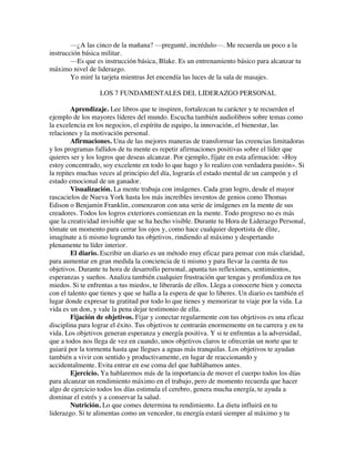 —¿A las cinco de la mañana? —pregunté, incrédulo—. Me recuerda un poco a la
instrucción básica militar.
—Es que es instrucción básica, Blake. Es un entrenamiento básico para alcanzar tu
máximo nivel de liderazgo.
Yo miré la tarjeta mientras Jet encendía las luces de la sala de masajes.
LOS 7 FUNDAMENTALES DEL LIDERAZGO PERSONAL
Aprendizaje. Lee libros que te inspiren, fortalezcan tu carácter y te recuerden el
ejemplo de los mayores líderes del mundo. Escucha también audiolibros sobre temas como
la excelencia en los negocios, el espíritu de equipo, la innovación, el bienestar, las
relaciones y la motivación personal.
Afirmaciones. Una de las mejores maneras de transformar las creencias limitadoras
y los programas fallidos de tu mente es repetir afirmaciones positivas sobre el líder que
quieres ser y los logros que deseas alcanzar. Por ejemplo, fíjate en esta afirmación: «Hoy
estoy concentrado, soy excelente en todo lo que hago y lo realizo con verdadera pasión». Si
la repites muchas veces al principio del día, lograrás el estado mental de un campeón y el
estado emocional de un ganador.
Visualización. La mente trabaja con imágenes. Cada gran logro, desde el mayor
rascacielos de Nueva York hasta los más increíbles inventos de genios como Thomas
Edison o Benjamin Franklin, comenzaron con una serie de imágenes en la mente de sus
creadores. Todos los logros exteriores comienzan en la mente. Todo progreso no es más
que la creatividad invisible que se ha hecho visible. Durante tu Hora de Liderazgo Personal,
tómate un momento para cerrar los ojos y, como hace cualquier deportista de élite,
imagínate a ti mismo logrando tus objetivos, rindiendo al máximo y despertando
plenamente tu líder interior.
El diario. Escribir un diario es un método muy eficaz para pensar con más claridad,
para aumentar en gran medida la conciencia de ti mismo y para llevar la cuenta de tus
objetivos. Durante tu hora de desarrollo personal, apunta tus reflexiones, sentimientos,
esperanzas y sueños. Analiza también cualquier frustración que tengas y profundiza en tus
miedos. Si te enfrentas a tus miedos, te liberarás de ellos. Llega a conocerte bien y conecta
con el talento que tienes y que se halla a la espera de que lo liberes. Un diario es también el
lugar donde expresar tu gratitud por todo lo que tienes y memorizar tu viaje por la vida. La
vida es un don, y vale la pena dejar testimonio de ella.
Fijación de objetivos. Fijar y conectar regularmente con tus objetivos es una eficaz
disciplina para lograr el éxito. Tus objetivos te centrarán enormemente en tu carrera y en tu
vida. Los objetivos generan esperanza y energía positiva. Y si te enfrentas a la adversidad,
que a todos nos llega de vez en cuando, unos objetivos claros te ofrecerán un norte que te
guiará por la tormenta hasta que llegues a aguas más tranquilas. Los objetivos te ayudan
también a vivir con sentido y productivamente, en lugar de reaccionando y
accidentalmente. Evita entrar en ese coma del que hablábamos antes.
Ejercicio. Ya hablaremos más de la importancia de mover el cuerpo todos los días
para alcanzar un rendimiento máximo en el trabajo, pero de momento recuerda que hacer
algo de ejercicio todos los días estimula el cerebro, genera mucha energía, te ayuda a
dominar el estrés y a conservar la salud.
Nutrición. Lo que comes determina tu rendimiento. La dieta influirá en tu
liderazgo. Si te alimentas como un vencedor, tu energía estará siempre al máximo y tu
 