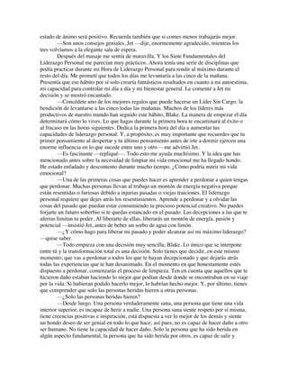estado de ánimo será positivo. Recuerda también que si comes menos trabajarás mejor.
—Son unos consejos geniales, Jet —dije, enormemente agradecido, mientras los
tres volvíamos a la elegante sala de espera.
Después del masaje me sentía de maravilla. Y los Siete Fundamentales del
Liderazgo Personal me parecían muy prácticos. Ahora tenía una serie de disciplinas que
podía practicar durante mi Hora de Liderazgo Personal para rendir al máximo durante el
resto del día. Me prometí que todos los días me levantaría a las cinco de la mañana.
Presentía que ese hábito por sí solo crearía fantásticos resultados en cuanto a mi autoestima,
mi capacidad para controlar mi día a día y mi bienestar general. Le comenté a Jet mi
decisión y se mostró encantado.
—Concédete uno de los mejores regalos que puede hacerse un Líder Sin Cargo: la
bendición de levantarse a las cinco todas las mañanas. Muchos de los líderes más
productivos de nuestro mundo han seguido este hábito, Blake. La manera de empezar el día
determinará cómo lo vives. Lo que hagas durante la primera hora te encaminará al éxito o
al fracaso en las horas siguientes. Dedica la primera hora del día a aumentar tus
capacidades de liderazgo personal. Y, a propósito, es muy importante que recuerdes que tu
primer pensamiento al despertar y tu último pensamiento antes de irte a dormir ejercen una
enorme influencia en lo que sucede entre uno y otro —me advirtió Jet.
—Es fascinante —repliqué—. Todo esto me ayuda muchísimo. Y la idea que has
mencionado antes sobre la necesidad de limpiar mi vida emocional me ha llegado hondo.
He estado enfadado y descontento durante mucho tiempo. ¿Cómo podría nutrir mi vida
emocional?
—Una de las primeras cosas que puedes hacer es aprender a perdonar a quien tengas
que perdonar. Muchas personas llevan al trabajo un montón de energía negativa porque
están resentidas o furiosas debido a injurias pasadas o viejas traiciones. El liderazgo
personal requiere que dejes atrás los resentimientos. Aprende a perdonar y a olvidar las
cosas del pasado que puedan estar consumiendo tu precioso potencial creativo. No puedes
forjarte un futuro soberbio si te quedas estancado en el pasado. Las decepciones a las que te
aferras limitan tu poder. Al liberarte de ellas, liberarás un montón de energía, pasión y
potencial —insistió Jet, antes de beber un sorbo de agua con limón.
—¿Y cómo hago para liberar mi pasado y poder alcanzar así mi máximo liderazgo?
—quise saber.
—Todo empieza con una decisión muy sencilla, Blake. Lo único que se interpone
entre tú y la transformación total es una decisión. Solo tienes que decidir, en este mismo
momento, que vas a perdonar a todos los que te hayan decepcionado y que dejarás atrás
todas las experiencias que te han desanimado. En el momento en que honestamente estés
dispuesto a perdonar, comenzarás el proceso de limpieza. Ten en cuenta que aquellos que te
hicieron daño estaban haciendo lo mejor que podían desde donde se encontraban en su viaje
por la vida. Si hubieran podido hacerlo mejor, lo habrían hecho mejor. Y, por último, tienes
que comprender que solo las personas heridas hieren a otras personas.
—¿Solo las personas heridas hieren?
—Desde luego. Una persona verdaderamente sana, una persona que tiene una vida
interior superior, es incapaz de herir a nadie. Una persona sana siente respeto por sí misma,
tiene creencias positivas e inspiración, está dispuesta a ver lo mejor de los demás y siente
un hondo deseo de ser genial en todo lo que hace; así pues, no es capaz de hacer daño a otro
ser humano. No tiene la capacidad de hacer daño. Solo la persona que ha sido herida en
algún aspecto fundamental, la persona que ha sido herida por otros, es capaz de salir y
 