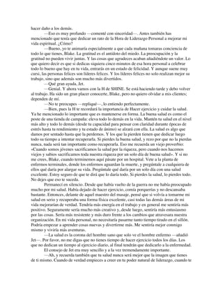 hacer daño a los demás.
—Eso es muy profundo —comenté con sinceridad—. Antes también has
mencionado que tenía que dedicar un rato de la Hora de Liderazgo Personal a mejorar mi
vida espiritual. ¿Cómo?
—Bueno, yo te animaría especialmente a que cada mañana tomaras conciencia de
todo lo que tienes, Blake. La gratitud es el antídoto del miedo. La preocupación y la
gratitud no pueden vivir juntas. Y las cosas que agradeces acaban añadiéndote un valor. Lo
que quiero decir es que si dedicas siquiera cinco minutos de esa hora personal a celebrar
todo lo bueno que hay en tu vida, entrarás en un estado de felicidad. Y aunque suene muy
cursi, las personas felices son líderes felices. Y los líderes felices no solo realizan mejor su
trabajo, sino que además son mucho más divertidos.
—Qué gran ayuda, Jet.
—Genial. Y ahora vamos con la H de SHINE. Se está haciendo tarde y debo volver
al trabajo. Ha sido un gran placer conocerte, Blake, pero no quiero olvidar a mis clientes;
dependen de mí.
—No te preocupes —repliqué—, lo entiendo perfectamente.
—Bien, pues la H te recordará la importancia de Hacer ejercicio y cuidar la salud.
Ya he mencionado lo importante que es mantenerse en forma. La buena salud es como el
poste de una tienda de campaña: eleva todo lo demás en la vida. Mantén tu salud en el nivel
más alto y todo lo demás (desde tu capacidad para pensar con claridad durante épocas de
estrés hasta tu rendimiento y tu estado de ánimo) se alzará con ella. La salud es algo que
damos por sentado hasta que la perdemos. Y los que la pierden tienen que dedicar luego
todo su tiempo a intentar recuperarla. Si pierdes la buena salud, y rezo por que no la pierdas
nunca, nada será tan importante como recuperarla. Eso me recuerda un viejo proverbio:
«Cuando somos jóvenes sacrificamos la salud por la riqueza, pero cuando nos hacemos
viejos y sabios sacrificamos toda nuestra riqueza por un solo día de buena salud». Y si no
me crees, Blake, cuando terminemos aquí pásate por un hospital. Vete a la planta de
enfermos terminales, donde los enfermos aguardan la muerte, y pregúntale a cualquiera de
ellos qué daría por alargar su vida. Pregúntale qué daría por un solo día con una salud
excelente. Estoy seguro de que te dirá que lo daría todo. Si pierdes la salud, lo pierdes todo.
No dejes que eso te suceda.
Permanecí en silencio. Desde que había vuelto de la guerra no me había preocupado
mucho por mi salud. Había dejado de hacer ejercicio, comía porquerías y no descansaba
bastante. Entonces, delante de aquel maestro del masaje, pensé que si volvía a tomarme mi
salud en serio y recuperaba una forma física excelente, casi todas las demás áreas de mi
vida mejorarían de verdad. Tendría más energía en el trabajo y en general me sentiría más
positivo. Seguramente sería mucho más creativo y, desde luego, sentiría más entusiasmo
por las cosas. Sería más resistente y más duro frente a los cambios que atravesara nuestra
organización. En mi vida personal, no necesitaría pasarme tanto tiempo tirado en el sillón.
Podría empezar a aprender cosas nuevas y divertirme más. Me sentiría mejor conmigo
mismo y viviría más aventuras.
—La salud es la corona del hombre sano que solo ve el hombre enfermo —añadió
Jet—. Por favor, no me digas que no tienes tiempo de hacer ejercicio todos los días. Los
que no dedican un tiempo al ejercicio diario, al final tendrán que dedicarlo a la enfermedad.
El consejo de Jet era muy sencillo y a la vez tremendamente importante.
—Ah, y recuerda también que tu salud nunca será mejor que la imagen que tienes
de ti mismo. Cuando de verdad empieces a creer en tu poder natural de liderazgo, cuando te
 
