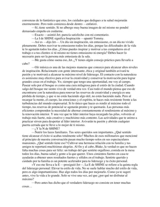 convenzas de lo fantástico que eres, los cuidados que dediques a tu salud mejorarán
enormemente. Pero todo comienza desde dentro —enfatizó.
—Sí, tiene sentido. Si no albergo muy buena imagen de mí mismo no pondré
demasiado empeño en cuidarme.
—Exacto —asintió Jet; parecía satisfecho con mi comentario.
—La I de SHINE significa Inspiración —apuntó Tommy.
—Así es —dijo Jet—. Un día sin inspiración, sin entusiasmo, es un día no vivido
plenamente. Debes reavivar tu entusiasmo todos los días, porque las dificultades de la vida
te lo agotarán todos los días. ¿Cómo puedes inspirar y motivar a tus compañeros en el
trabajo o a tus clientes si tú mismo no tienes entusiasmo ni energía? Debes hacer lo
necesario para ser la persona más entusiasta de la sala.
—Me gusta cómo suena eso, Jet. ¿Y tienes algún consejo práctico para llevarlo a
cabo?
—Oír música es una de las mejores maneras que conozco para alcanzar altos niveles
de inspiración. Relacionarte con gente interesante, ética y original también avivará tu
pasión y te motivará a alcanzar tu máximo nivel de liderazgo. El contacto con la naturaleza
es asimismo muy efectivo para avivar la creatividad y conservar la motivación para lograr
grandes cosas en el trabajo. Yo, siempre que tengo una oportunidad, me voy al campo.
Pasear solo por el bosque es como una cura milagrosa para el estrés de la ciudad. Cuando
salgo del bosque me siento vivo de verdad otra vez. Casi todo el mundo piensa que eso de
encontrarse con la naturaleza para renovar las reservas de creatividad y energía es una
pérdida de tiempo, y que si no estás haciendo algo útil, no estás haciendo nada. Pero al
recargar la mente, el cuerpo, las emociones y el espíritu, te haces más resistente frente a las
turbulencias del mundo empresarial. Si lo único que haces es rendir al máximo todo el
tiempo, tus reservas de potencial se agotarán pronto y te quemarás. Las personas más
eficientes comprenden la necesidad de alternar constantemente el rendimiento al máximo y
la renovación interior. Y una vez que tu líder interior haya recargado las pilas, volverás al
trabajo más fuerte, más creativo y muchísimo más contento. Las actividades que te animo a
practicar sirven para despertar al líder interior. Avivarán tu pasión y abrirán cualquier
puerta cerrada que te lleve a lo mejor de ti mismo.
—¿Y la N de SHINE?
—Nutrir los lazos familiares. Tus seres queridos son importantes. ¿Qué sentido
tiene alcanzar el éxito si acabas totalmente solo? Muchos de esos millonarios que mencioné
al principio de nuestra conversación pasan mucho tiempo solos en sus espectaculares
mansiones. ¿Qué sentido tiene eso? Cultivar una hermosa relación con tu familia y tus
amigos te reportará muchísimas alegrías. Al fin y al cabo, Blake, la verdad es que no hacen
falta muchas cosas para ser feliz: un trabajo del que sentirte orgulloso, comida en la mesa
todos los días, buena salud y gente a la que querer. Unos cimientos fuertes en casa te
ayudarán a obtener unos resultados fuertes y sólidos en el trabajo. Sentirte querido y
cuidado por tu familia es un potente acelerador para tu liderazgo y tu éxito personal.
»Y eso me lleva a la E —prosiguió Jet—. La E de SHINE se refiere a la quinta regla
del liderazgo personal: Elevar tu estilo de vida. No se suele hablar mucho del estilo de vida,
pero es algo importantísimo. Haz algo todos los días por mejorarlo. Como ya te sugerí
antes, vive la vida a lo grande. Solo se vive una vez, así que ¿por qué no disfrutar al
máximo?
—Pero antes has dicho que el verdadero liderazgo no consiste en tener muchas
cosas…
 