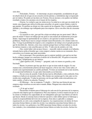 siete años.
—Felicidades, Tommy —le interrumpí, un poco arrepentido, acordándome de que
mi abuelo decía de mí que era un corazón con dos piernas y sintiéndome algo avergonzado
por mi rudeza. No podía ser tan duro con Tommy. Era un anciano y mis padres me habían
enseñado a tratar a los ancianos con el mayor de los respetos.
—Gracias. La verdad es que me siento joven. La edad no es más que un estado de la
mente, una etiqueta que utiliza la tribu para encasillar a la gente y poner límites a todo lo
que pueden. Yo prefiero no dirigir mi vida a partir de las etiquetas. Pero sí, podría haberme
jubilado y sin embargo sigo trabajando para esta empresa. Llevo con ellos más de cincuenta
años.
—Caramba…
—La cuestión es esta: ¿por qué iba a dejar un trabajo que me gusta tanto? ¡Me lo
paso de miedo! Y hacer un trabajo que me gusta es una manera de mantenerme joven por
dentro. Aquí tengo la oportunidad de ser creativo y de ejercitar la mente resolviendo
problemas. Puedo hacer nuevos amigos tratando maravillosamente a los clientes todos los
días. Y tengo la posibilidad de inspirar a mis compañeros de trabajo con el ejemplo positivo
que he decidido dar. Además, estoy muy contento porque hacer un buen trabajo es una de
las tácticas mejores y más sencillas para ser feliz. Y todo esto da sentido a mi vida.
—Oye, siento haber sido un poco brusco —mascullé, todavía sentado en el taburete,
mirando hacia arriba al hombre que, como empecé a darme cuenta en ese momento, iba a
convertirse en el mentor que tanto necesitaba.
—No te preocupes. Pero permíteme que te conteste también a por qué no me han
hecho mánager, porque eso concierne al núcleo de la filosofía LSC. Ni quiero ni necesito
ser mánager. Simplemente no me interesa.
—¿Qué significa LSC, Tommy? —pregunté, cada vez menos en guardia y más
fascinado.
—Bueno, lo primero que hay que decir es que no tiene nada de mágico. Es una
manera real y enormemente práctica de hacer negocios y llevar una vida. Como sabes, el
mundo está experimentando un cambio profundo. Vivimos un momento de lo más incierto,
de excepcional turbulencia. Lo que antes funcionaba ya no funciona.
—En eso estoy de acuerdo. Cada día trae nuevas dificultades y más confusión. Esta
empresa se halla en un momento crítico. Mis clientes me cuentan que la vida cada vez les
resulta más complicada. Y todas las personas con las que hablo están estresadísimas con
tanto cambio. ¿Cuál es la solución, Tommy?
—El liderazgo —fue su respuesta. Y añadió—: Solo hay una forma de que una
empresa salga victoriosa en este nuevo mundo, Blake. Ninguna otra solución dará
resultado.
—¿Y de qué se trata?
—Desarrollar el talento para el liderazgo de cada una de las personas de la empresa,
y hacerlo más deprisa que la competencia. Para una empresa, la única manera de que no se
la coman es fortalecer las capacidades de sus trabajadores para que sean líderes en todo lo
que hacen. Desde el conserje hasta el director ejecutivo, todos deben ejercer el liderazgo y
asumir la responsabilidad del éxito de la empresa. Esta idea es aplicable a cualquier
organización, no solo a una compañía de negocios. Las organizaciones sin ánimo de lucro
necesitan formar líderes en todos los niveles. Las industrias necesitan formar líderes en
todos los niveles. Los gobiernos y las ONG necesitan formar líderes en todos los niveles.
Las ciudades y las comunidades necesitan formar líderes en todos los niveles. Incluso los
 