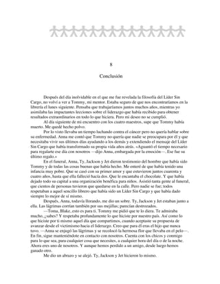 8
Conclusión
Después del día inolvidable en el que me fue revelada la filosofía del Líder Sin
Cargo, no volví a ver a Tommy, mi mentor. Estaba seguro de que nos encontraríamos en la
librería el lunes siguiente. Pensaba que trabajaríamos juntos muchos años, mientras yo
asimilaba las impactantes lecciones sobre el liderazgo que había recibido para obtener
resultados extraordinarios en todo lo que hiciera. Pero mi deseo no se cumplió.
Al día siguiente de mi encuentro con los cuatro maestros, supe que Tommy había
muerto. Me quedé hecho polvo.
Por lo visto llevaba un tiempo luchando contra el cáncer pero no quería hablar sobre
su enfermedad. Anna me contó que Tommy no quería que nadie se preocupara por él y que
necesitaba vivir sus últimos días ayudando a los demás y extendiendo el mensaje del Líder
Sin Cargo que había transformado su propia vida años atrás. «Aguantó el tiempo necesario
para regalarte ese día con nosotros —dijo Anna, embargada por la emoción—. Ese fue su
último regalo.»
En el funeral, Anna, Ty, Jackson y Jet dieron testimonio del hombre que había sido
Tommy y de todas las cosas buenas que había hecho. Me enteré de que había tenido una
infancia muy pobre. Que se casó con su primer amor y que estuvieron juntos cuarenta y
cuatro años, hasta que ella falleció hacía dos. Que le encantaba el chocolate. Y que había
dejado todo su capital a una organización benéfica para niños. Asistió tanta gente al funeral,
que cientos de personas tuvieron que quedarse en la calle. Pero nadie se fue; todos
respetaban a aquel sencillo librero que había sido un Líder Sin Cargo y que había dado
siempre lo mejor de sí mismo.
Después, Anna, todavía llorando, me dio un sobre. Ty, Jackson y Jet estaban junto a
ella. Las lágrimas corrían también por sus mejillas; parecían destrozados.
—Toma, Blake, esto es para ti. Tommy me pidió que te lo diera. Te admiraba
mucho, ¿sabes? Y respetaba profundamente lo que hiciste por nuestro país. Así como lo
que hiciste por ti mismo aquel día que compartimos, cuando aceptaste su propuesta de
avanzar desde el victimismo hacia el liderazgo. Creo que para él eras el hijo que nunca
tuvo. —Anna se enjugó las lágrimas y se recolocó la hermosa flor que llevaba en el pelo—.
En fin, sigue manteniéndote en contacto con nosotros. Cuenta con los chicos y conmigo
para lo que sea, para cualquier cosa que necesites, a cualquier hora del día o de la noche.
Ahora eres uno de nosotros. Y aunque hemos perdido a un amigo, desde luego hemos
ganado otro.
Me dio un abrazo y se alejó. Ty, Jackson y Jet hicieron lo mismo.
 