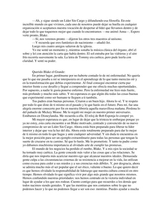 —Ah, y sigue siendo un Líder Sin Cargo y difundiendo esa filosofía. En este
increíble mundo en que vivimos, cada uno de nosotros puede dejar su huella en cualquier
organización si aceptamos nuestra vocación de despertar al líder que llevamos dentro y de
dejar todo lo que toquemos mejor que cuando lo encontramos —me animó Anna—. Espero
verte pronto, Blake.
—Sí, nos veremos pronto —dijeron los otros tres maestros al unísono.
—Y recuerda que eres fantástico de nacimiento —añadió Jet.
Luego mis cuatro amigos salieron de la iglesia.
Yo me senté un momento y, mientras sonaba la música clásica del órgano, abrí el
sobre y leí con atención la carta que había dentro. El sol entraba por las vidrieras y el aire
frío recorría suavemente la sala. La letra de Tommy era caótica, pero pude leerla con
claridad. Y sentí su poder.
Querido Blake el Grande:
En primer lugar, perdóname por no haberte contado lo de mi enfermedad. No quería
que lo que me pasaba a mí se interpusiera en el aprendizaje de lo que tanto merecías oír y
en la transformación que debías experimentar. Al final conseguí encontrar cierta paz
interior frente a ese desafío y llegué a comprender que me ofrecía muchas oportunidades.
Por supuesto, a nadie le gusta ponerse enfermo. Pero la enfermedad me hizo más fuerte,
más profundo y mucho más sabio. Y mi esperanza es que algún día todas las cosas buenas
que experimenté como ser humano te lleguen a ti también.
Tus padres eran buenas personas. Criaron a un buen hijo. Ahora lo sé. Y te respeto
por todo lo que diste de ti mismo en el pasado y lo que harás en el futuro. Para mí, fue una
alegría enorme conocerte por fin en nuestra librería aquella maravillosa mañana. Perdona lo
del pañuelo de Mickey Mouse. Me lo regaló mi mujer en nuestro primer aniversario.
Estábamos en Disneylandia. Me recuerda a ella. El reloj de Bob Esponja lo compré yo.
Mi mayor esperanza es que, en lugar de dejar que la tristeza te embargue porque yo
ya no estoy, esta carta encuentre a un Blake motivado, centrado y convencido de su nuevo
compromiso de ser un Líder Sin Cargo. Ahora estás bien preparado para liberar tu líder
interior y dejar que vea la luz del día. Ahora estás totalmente preparado para dar lo mejor
de ti mismo en todo lo que hagas y ante cualquier adversidad. Y sin duda te encuentras en
la mejor posición para ser un ejemplo extraordinario para todas las personas que tengan la
suerte de cruzarse en tu camino. Sé que lo harás. Me lo prometiste. Y tanto tu padre como
yo dábamos muchísima importancia al olvidado arte de cumplir las promesas.
El mundo de los negocios ha perdido el rumbo, Blake. Y a mis ojos la sociedad se
ha tornado muy caótica. La gente concede más valor a las cosas que a las relaciones. Se
diría que nos importa más acariciar nuestro ego que alcanzar nuestros ideales. Demasiada
gente culpa a las circunstancias externas de su resistencia a mejorar en la vida, las utilizan
como excusa para ceder a sus miedos y a sus creencias más débiles. Y, por desgracia, ahora
se admira mucho más el ser popular que el ser ético, valiente o bueno. Lo que quiero decir
es que hemos olvidado la responsabilidad de liderazgo que nuestra cultura conoció en otro
tiempo. Hemos olvidado lo que significa vivir por algo más grande que nosotros mismos.
Hemos confundido nuestras prioridades: nos hemos centrado en la victoria individual en
lugar de ayudar a los que nos rodean. Cuento contigo para que recuerdes a los demás que
todos nacimos siendo geniales. Y que las mentiras que nos contamos sobre lo que no
podemos hacer y lo que no podemos llegar a ser son eso: mentiras. Puedes ayudar a mucha
 
