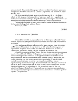gente predicando el método de liderazgo que te hemos revelado. Necesitamos que muchas
otras personas descubran la filosofía del Líder Sin Cargo, Blake. Y el momento de que eso
ocurra es ahora.
Me siento realmente honrado de que hayas formado parte de mi vida. Espero
haberte servido de ayuda y haber cumplido así la promesa que le hice a tu padre hace
muchos años. Siempre he creído que si lograba mejorar siquiera un poco la vida de una sola
persona, entonces mi vida habría sido valiosa. Gracias por darme esa oportunidad.
Te deseo todo lo grande, mi joven amigo. Atrévete a soñar. Vive una vida hermosa.
Y sé un Líder Sin Cargo hasta tu último aliento.
Con mucho cariño,
TOMMY
P.D.: El Porsche es tuyo. ¡Diviértete!
Dentro del sobre había un juego de llaves. En un último gesto de bondad, Tommy
me había regalado su coche y había hecho realidad uno de mis sueños. Me emocioné hasta
las lágrimas.
Creo que jamás podré pagar a Tommy y a los cuatro maestros lo que hicieron por
mí. Mi carrera saltó a un éxito sin precedentes y mi vida se transformó en algo que ni
siquiera había imaginado en mis sueños más ambiciosos. Todavía echo de menos a
Tommy, pero, al compartir contigo todo esto, siento que he honrado su vida.
Cumplí la promesa que le hice a Tommy el primer día que nos conocimos: propagar
la extraordinaria filosofía del Líder Sin Cargo entre tantas personas como pudiera. He
escrito este libro para dejar constancia de ella y para ofrecerte las enseñanzas que tan
generosamente me brindaron Tommy y los cuatro maestros aquel día. Solo te pido que, a
cambio, transmitas este gran mensaje a tanta gente como puedas. Al hacerlo, estarás
poniendo tu granito de arena en motivar a tus compañeros, establecer mejores
organizaciones y crear un mundo mejor. Y cuando llegue tu hora sabrás que has vivido al
máximo el poder natural de liderazgo con el que naciste y que en el camino has elevado
muchas otras vidas. Así, el último día de tu vida será el mejor día de tu vida. La
antropóloga Margaret Mead afirmó: «Nunca dudes que un pequeño grupo de ciudadanos
pensantes y comprometidos puedan cambiar el mundo. De hecho, eso es lo único que lo ha
logrado». Qué gran verdad.
 