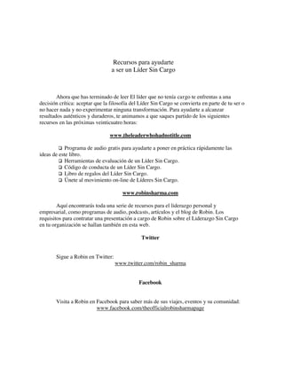 Recursos para ayudarte
a ser un Líder Sin Cargo
Ahora que has terminado de leer El líder que no tenía cargo te enfrentas a una
decisión crítica: aceptar que la filosofía del Líder Sin Cargo se convierta en parte de tu ser o
no hacer nada y no experimentar ninguna transformación. Para ayudarte a alcanzar
resultados auténticos y duraderos, te animamos a que saques partido de los siguientes
recursos en las próximas veinticuatro horas:
www.theleaderwhohadnotitle.com
Programa de audio gratis para ayudarte a poner en práctica rápidamente las
ideas de este libro.
Herramientas de evaluación de un Líder Sin Cargo.
Código de conducta de un Líder Sin Cargo.
Libro de regalos del Líder Sin Cargo.
Únete al movimiento on-line de Líderes Sin Cargo.
www.robinsharma.com
Aquí encontrarás toda una serie de recursos para el liderazgo personal y
empresarial, como programas de audio, podcasts, artículos y el blog de Robin. Los
requisitos para contratar una presentación a cargo de Robin sobre el Liderazgo Sin Cargo
en tu organización se hallan también en esta web.
Twitter
Sigue a Robin en Twitter:
www.twitter.com/robin_sharma
Facebook
Visita a Robin en Facebook para saber más de sus viajes, eventos y su comunidad:
www.facebook.com/theofficialrobinsharmapage
 