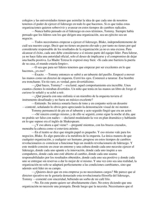 colegios y las universidades tienen que asimilar la idea de que cada uno de nosotros
tenemos el poder de ejercer el liderazgo en todo lo que hacemos. Si es que todas estas
organizaciones quieren sobrevivir y avanzar en estos tiempos de cambios radicales.
—Nunca había pensado en el liderazgo en esos términos, Tommy. Siempre había
pensado que los líderes son los que dirigen una organización, sea un ejército sea un
negocio.
—Todos necesitamos empezar a ejercer el liderazgo, Blake, independientemente de
cuál sea nuestro cargo. Decir que no tienes un puesto elevado y por tanto no tienes por qué
considerarte responsable de los resultados de la organización ya no es una excusa. Para
alcanzar el éxito, cada uno debe considerarse a sí mismo parte del equipo líder. Para liderar,
ya no hace falta una autoridad oficial, solo el deseo de implicarse y el compromiso de dejar
una huella positiva. La Madre Teresa lo expresó muy bien: «Si cada uno barriera la puerta
de su casa, el mundo estaría limpio».
—O sea que para ser líderes tenemos que empezar por ser excelentes en lo que
hacemos, ¿es eso?
—Exacto. —Tommy entonces se subió a un taburete del pasillo. Empezó a mover
las manos como un director de orquesta. Cerró los ojos. Comenzó a tararear. Ese hombre
era tronchante. Un tío raro, es verdad, pero divertidísimo.
—¿Qué haces, Tommy? —exclamé; aquel comportamiento era increíble. Unos
cuantos clientes lo miraban divertidos. Un niño que tenía en las manos un libro de Jorge el
curioso lo señaló y se echó a reír.
—¿Qué pasaría con una sinfonía si un miembro de la orquesta tuviera el
instrumento desafinado y no fuera un músico excelente?
—Entiendo. Su música sonaría fuera de tono y en conjunto sería un desastre
—contesté, señalando lo obvio pero apreciando la demostración visual de mi mentor.
Tommy permaneció de pie en el taburete y acto seguido fingió que era un actor.
—«Sé sincero contigo mismo, y de ello se seguirá, como sigue la noche al día, que
no podrás ser falso con nadie» —declamó modulando la voz en plan dramático y hablando
en lo que supuse era el inglés de Shakespeare.
—¿Y eso ahora a qué viene? —pregunté mientras, con los brazos cruzados,
meneaba la cabeza como si estuviera atónito.
—En el teatro se dice que ningún papel es pequeño. Y eso mismo vale para los
negocios, Blake. Es algo parecido a la metáfora de la orquesta. La única manera de que
cualquier organización, y cualquier ser humano, progrese en estos tiempos de cambios
revolucionarios es comenzar a funcionar bajo un modelo revolucionario de liderazgo. Y
este modelo consiste en crear un entorno y una cultura donde cada uno necesite ejercer el
liderazgo, donde cada uno apunte a la innovación, donde cada uno inspire a sus
compañeros, donde cada uno esté abierto al cambio, donde cada uno asuma
responsabilidades por los resultados obtenidos, donde cada uno sea positivo y donde cada
uno se entregue sin reservas a dar lo mejor de sí mismo. Y una vez esto sea una realidad, la
organización no solo se adaptará perfectamente a las condiciones cambiantes, sino que
además será líder en su campo.
—¿Quieres decir que en esta empresa ya no necesitamos cargos? Me parece que al
director ejecutivo no le gustaría demasiado esta revolucionaria filosofía del liderazgo,
Tommy —comenté con sinceridad, bebiendo un sorbo de mi café frío.
—No. En este punto quiero ser absolutamente claro. No estoy diciendo que una
organización no necesite una jerarquía. Desde luego que la necesita. Necesitamos que el
 