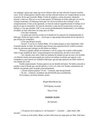 soy mánager, quiero que sepas que en los últimos años me han ofrecido el puesto muchas
veces. Si de verdad quieres saberlo todo, me han ofrecido incluso ser vicepresidente en más
ocasiones de las que recuerdo, Blake. Coche de empresa, cuenta de gastos, despacho
enorme y todo eso. Pero no es eso lo que quiero. El liderazgo no tiene nada que ver con las
ventajas materiales. El liderazgo tiene que ver con la excelencia de tu trabajo y de tu
comportamiento. Como ya he apuntado, se trata de realizar magníficamente tu trabajo en el
puesto en que te encuentres. Se trata de estimular a cada una de las personas con las que
trabajas y a las que atiendes. LSC es un secreto profundamente fundamental y sin embargo
olvidado: no hace falta tener un cargo para ser líder.
—Una idea estupenda.
—La gente que está hoy en día en el mundo de los negocios ha malinterpretado el
liderazgo. Están tan equivocados… Creen que es algo propio únicamente de los ejecutivos
que dirigen las compañías.
—O los que dirigen un país.
—Exacto. Y eso no es verdad, Blake. Te lo repito porque es muy importante: todo
el mundo puede ser líder. En realidad, para formar una organización de verdad excelente,
todas las personas que trabajan en ella deben ser líderes.
Tommy se quedó callado un momento y volvió a jugar con su pelo; reflexionaba
sobre lo que acababa de decir. Luego prosiguió con entusiasmo, de nuevo en el suelo.
—Así, durante estos años, todas las mañanas he dejado mi ego en casa y he acudido
a la librería mucho más preocupado por realizar un trabajo excelente, por apoyar a mis
compañeros y por ejercer un verdadero liderazgo, que por que aparezca un título molón en
mis tarjetas de visita.
Estaba impresionado. Tommy parecía ser un hombre de honor. No había conocido a
muchos como él desde que salí del ejército y volví a la vida civil. Estaba contentísimo de
haberlo encontrado, pero no pude evitar preguntarle:
—¿Tienes tarjetas propias? Yo no —comenté, algo decepcionado.
—Sí, ten —contestó, sacándose una del bolsillo para enseñármela.
En la tarjeta, con letras doradas, ponía:
Bright Mind Books Inc.
5555 Quinta Avenida
Nueva York
TOMMY FLINN
Ser humano
—¡Tu puesto en la empresa es «ser humano»! —exclamé—. ¡Qué chulo! ¡Me
encanta!
—Como ya te he dicho, Blake, no hace falta tener un cargo para ser líder. Solo hace
 