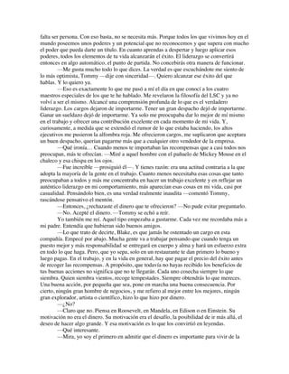 falta ser persona. Con eso basta, no se necesita más. Porque todos los que vivimos hoy en el
mundo poseemos unos poderes y un potencial que no reconocemos y que supera con mucho
el poder que pueda darte un título. En cuanto aprendas a despertar y luego aplicar esos
poderes, todos los elementos de tu vida alcanzarán el éxito. El liderazgo se convertirá
entonces en algo automático, el punto de partida. No concebirás otra manera de funcionar.
—Me gusta mucho todo lo que dices. La verdad es que escuchándote me siento de
lo más optimista, Tommy —dije con sinceridad—. Quiero alcanzar ese éxito del que
hablas. Y lo quiero ya.
—Eso es exactamente lo que me pasó a mí el día en que conocí a los cuatro
maestros especiales de los que te he hablado. Me revelaron la filosofía del LSC y ya no
volví a ser el mismo. Alcancé una comprensión profunda de lo que es el verdadero
liderazgo. Los cargos dejaron de importarme. Tener un gran despacho dejó de importarme.
Ganar un sueldazo dejó de importarme. Ya solo me preocupaba dar lo mejor de mí mismo
en el trabajo y ofrecer una contribución excelente en cada momento de mi vida. Y,
curiosamente, a medida que se extendió el rumor de lo que estaba haciendo, los altos
ejecutivos me pusieron la alfombra roja. Me ofrecieron cargos, me suplicaron que aceptara
un buen despacho, querían pagarme más que a cualquier otro vendedor de la empresa.
—Qué ironía… Cuando menos te importaban las recompensas que a casi todos nos
preocupan, más te ofrecían. —Miré a aquel hombre con el pañuelo de Mickey Mouse en el
chaleco y esa chispa en los ojos.
—Fue increíble —prosiguió él—. Y tienes razón: era una actitud contraria a la que
adopta la mayoría de la gente en el trabajo. Cuanto menos necesitaba esas cosas que tanto
preocupaban a todos y más me concentraba en hacer un trabajo excelente y en reflejar un
auténtico liderazgo en mi comportamiento, más aparecían esas cosas en mi vida, casi por
casualidad. Pensándolo bien, es una verdad realmente inaudita —comentó Tommy,
rascándose pensativo el mentón.
—Entonces, ¿rechazaste el dinero que te ofrecieron? —No pude evitar preguntarlo.
—No. Acepté el dinero. —Tommy se echó a reír.
Yo también me reí. Aquel tipo empezaba a gustarme. Cada vez me recordaba más a
mi padre. Entendía que hubieran sido buenos amigos.
—Lo que trato de decirte, Blake, es que jamás he ostentado un cargo en esta
compañía. Empecé por abajo. Mucha gente va a trabajar pensando que cuando tenga un
puesto mejor y más responsabilidad se entregará en cuerpo y alma y hará un esfuerzo extra
en todo lo que haga. Pero, que yo sepa, solo en un restaurante te dan primero lo bueno y
luego pagas. En el trabajo, y en la vida en general, hay que pagar el precio del éxito antes
de recoger las recompensas. A propósito, que todavía no hayas recibido los beneficios de
tus buenas acciones no significa que no te llegarán. Cada uno cosecha siempre lo que
siembra. Quien siembra vientos, recoge tempestades. Siempre obtendrás lo que mereces.
Una buena acción, por pequeña que sea, pone en marcha una buena consecuencia. Por
cierto, ningún gran hombre de negocios, y me refiero al mejor entre los mejores, ningún
gran explorador, artista o científico, hizo lo que hizo por dinero.
—¿No?
—Claro que no. Piensa en Roosevelt, en Mandela, en Edison o en Einstein. Su
motivación no era el dinero. Su motivación era el desafío, la posibilidad de ir más allá, el
deseo de hacer algo grande. Y esa motivación es lo que los convirtió en leyendas.
—Qué interesante.
—Mira, yo soy el primero en admitir que el dinero es importante para vivir de la
 