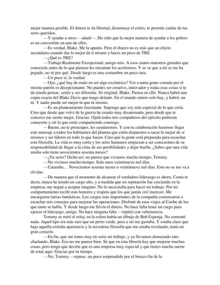 mejor manera posible. El dinero te da libertad, disminuye el estrés, te permite cuidar de tus
seres queridos.
—Y ayudar a otros —añadí—. He oído que la mejor manera de ayudar a los pobres
es no convertirte en uno de ellos.
—Es verdad, Blake. Me la apunto. Pero el dinero no es más que un efecto
secundario cuando das lo mejor de ti mismo y haces un poco de TRE.
—¿Qué es TRE?
—Trabajo Realmente Excepcional, amigo mío. A esos cuatro maestros geniales que
conocerás antes de lo que piensas les encantan los acrónimos. Y se ve que a mí se me ha
pegado, no sé por qué. Desde luego es una costumbre un poco rara.
—Un poco sí, la verdad.
—Oye, ¿qué hay de malo en ser algo excéntrico? Ver a tanta gente cortada por el
mismo patrón es decepcionante. No puedes ser creativo, innovador y todas esas cosas si te
da miedo pensar, sentir y ser diferente. Sé original, Blake. Piensa en ello. Nunca habrá una
copia exacta del Blake Davis que tengo delante. En el mundo entero solo hay, y habrá, un
tú. Y nadie puede ser mejor tú que tú mismo.
—Es un planteamiento fascinante. Supongo que soy más especial de lo que creía.
Creo que desde que volví de la guerra he estado muy desanimado, pero desde que te
conozco me siento mejor. Gracias. Ojalá todos mis compañeros del ejército pudieran
conocerte y oír lo que estás compartiendo conmigo.
—Bueno, no te preocupes, les ayudaremos. Y con tu colaboración haremos llegar
este mensaje a todos los habitantes del planeta que estén dispuestos a sacar lo mejor de sí
mismos y ser líderes en todo lo que hacen. Creo que la gente está preparada para escuchar
esta filosofía. La vida es muy corta y los seres humanos empiezan a ser conscientes de su
responsabilidad de llegar a la cima de sus posibilidades y dejar huella. ¿Sabes que una vida
media solo tiene novecientos sesenta meses?
—¿En serio? Dicho así, no parece que vivamos mucho tiempo, Tommy.
—No vivimos mucho tiempo. Solo unos veintinueve mil días.
—Caramba… Novecientos sesenta meses o veintinueve mil días. Esto no se me va a
olvidar.
—De manera que el momento de alcanzar el verdadero liderazgo es ahora. Como te
decía, nunca he tenido un cargo alto, y a medida que mi reputación fue creciendo en la
empresa, me negué a aceptar ninguno. No lo necesitaba para hacer mi trabajo. Por mi
comportamiento recibí más honores y respeto que los que jamás creí merecer. Me
encargaron tareas fantásticas. Los cargos más importantes de la compañía comenzaron a
escuchar mis consejos para mejorar las operaciones. Disfruté de esos viajes al Caribe de los
que tanto se habla. Y desde luego me llovía el dinero. No hace falta tener un cargo para
ejercer el liderazgo, amigo. No hace ninguna falta —repitió con vehemencia.
Tommy se miró el reloj; en la esfera había un dibujo de Bob Esponja. No comenté
nada. Aquel tipo era más raro que un perro verde, pero a mí me gustaba. Y estaba claro que
bajo aquella extraña apariencia y la novedosa filosofía que me estaba revelando, tenía un
gran corazón.
—En fin, que me tomo muy en serio mi trabajo, y ya llevamos demasiado rato
charlando, Blake. Eso no me parece bien. Sé que en esta librería hay que mejorar muchas
cosas, pero tengo que decirte que es una empresa muy especial y que tienes mucha suerte
de estar aquí. Gracias por tu tiempo.
—No, Tommy —repuse, un poco sorprendido por el brusco fin de la
 
