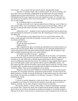 conversación—. Soy yo quien tiene que darte las gracias. He aprendido mucho.
—De nada. Y recuerda, amigo, todo se resume en LSC. No solo en el trabajo, sino
en la vida. Como ya te he dicho, comprenderás de qué hablo antes de lo que imaginas.
Prepárate para una gran transformación. Vas a alcanzar más éxito en el trabajo y más
felicidad personal de la que imaginaste en tus más magníficos sueños. Te convertirás en
una estrella en esta empresa. Estoy muy ilusionado por ti —dijo, me hizo un guiño y alzó
una vez más el puño.
—Sí, yo también empiezo a estar ilusionado.
—Ah, antes de llevarte a este viaje tan especial hacia el liderazgo, necesito hacer un
trato contigo, Blake. Si no estás dispuesto a hacer lo que necesito que hagas, entonces, por
más que me haya gustado nuestro encuentro, no podría llevarte a conocer a los cuatro
maestros.
—¿Qué trato es ese? —pregunté, un poco temeroso de perder lo que me parecía una
gran oportunidad de transformar mi anodina vida. Me sorprendía que Tommy me impusiera
una obligación.
—No te preocupes, es una exigencia que no te va a costar mucho esfuerzo. De
hecho, cuando aprendas la filosofía de liderazgo, creo que harás lo que te voy a pedir de
una manera automática.
—¿De qué se trata?
—De que me hagas una promesa.
—¿Qué promesa?
—Que compartirás las ideas y el método que aprenderás de los cuatro maestros con
todas las personas que puedas, Blake. Tu recompensa es que mejorarás profundamente la
vida de más personas de las que jamás hubieras podido imaginar. Mi recompensa es que
habré cumplido la promesa que hice a los cuatro maestros.
—¿Te hicieron prometer lo mismo? —pregunté.
—Sí. Y ahora que he conocido el increíble poder de sus lecciones, sé exactamente
por qué lo hicieron. Estos maestros son cuatro de las personas más dotadas y nobles que he
conocido en mi vida. Saben que su filosofía puede transformar la vida de cualquiera y
elevar increíblemente organizaciones enteras. En realidad, no tengo ninguna duda de que lo
que te revelarán puede ayudar a que naciones enteras realicen espléndidos avances. Así
pues, puesto que ellos solo desean ayudar a que la gente saque lo mejor de sí misma y hacer
un mundo mejor, me pidieron que les prometiera que divulgaría sus enseñanzas. Por eso he
venido hoy, Blake. Y por eso te estoy pidiendo a ti eso mismo.
—Muy bien, estoy de acuerdo. Hablaré de esta filosofía especial con toda la gente
que pueda. Si es tan genial como dices, quizá hasta escriba un libro. Así todo el que lo lea
podrá ayudarnos a extender el mensaje de liderazgo. Todos podemos poner de nuestra parte
para mejorar a las personas, las empresas y las naciones. O sea que sí, Tommy, estoy
totalmente de acuerdo.
—Perfecto.
Y con eso se marchó, dejándome a solas con los libros y con los pensamientos que
se agolpaban en mi mente. El corazón me latía frenético, hacía años que no me latía así.
Empecé a sentirme vivo de nuevo. Empecé a sentir de nuevo la esperanza.
Pero eso fue entonces, y ahora es ahora. Hace ya mucho de aquel primer encuentro
con Tommy Flinn. Todavía me cuesta creer lo deprisa que ha pasado el tiempo. Supongo
que la vida es así: los días se convierten en semanas, las semanas se convierten en meses, y
todo pasa en un abrir y cerrar de ojos. La buena noticia es que las promesas que Tommy me
 