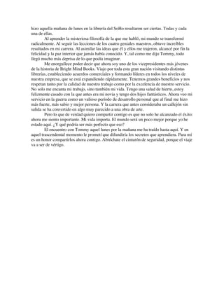 hizo aquella mañana de lunes en la librería del SoHo resultaron ser ciertas. Todas y cada
una de ellas.
Al aprender la misteriosa filosofía de la que me habló, mi mundo se transformó
radicalmente. Al seguir las lecciones de los cuatro geniales maestros, obtuve increíbles
resultados en mi carrera. Al asimilar las ideas que él y ellos me trajeron, alcancé por fin la
felicidad y la paz interior que jamás había conocido. Y, tal como me dijo Tommy, todo
llegó mucho más deprisa de lo que podía imaginar.
Me enorgullece poder decir que ahora soy uno de los vicepresidentes más jóvenes
de la historia de Bright Mind Books. Viajo por toda esta gran nación visitando distintas
librerías, estableciendo acuerdos comerciales y formando líderes en todos los niveles de
nuestra empresa, que se está expandiendo rápidamente. Tenemos grandes beneficios y nos
respetan tanto por la calidad de nuestro trabajo como por la excelencia de nuestro servicio.
No solo me encanta mi trabajo, sino también mi vida. Tengo una salud de hierro, estoy
felizmente casado con la que antes era mi novia y tengo dos hijos fantásticos. Ahora veo mi
servicio en la guerra como un valioso período de desarrollo personal que al final me hizo
más fuerte, más sabio y mejor persona. Y la carrera que antes consideraba un callejón sin
salida se ha convertido en algo muy parecido a una obra de arte.
Pero lo que de verdad quiero compartir contigo es que no solo he alcanzado el éxito:
ahora me siento importante. Mi vida importa. El mundo será un poco mejor porque yo he
estado aquí. ¿Y qué podría ser más perfecto que eso?
El encuentro con Tommy aquel lunes por la mañana me ha traído hasta aquí. Y en
aquel trascendental momento le prometí que difundiría los secretos que aprendiera. Para mí
es un honor compartirlos ahora contigo. Abróchate el cinturón de seguridad, porque el viaje
va a ser de vértigo.
 