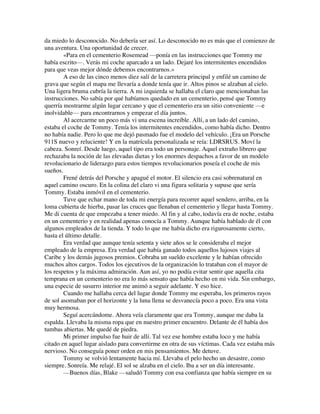 da miedo lo desconocido. No debería ser así. Lo desconocido no es más que el comienzo de
una aventura. Una oportunidad de crecer.
«Para en el cementerio Rosemead —ponía en las instrucciones que Tommy me
había escrito—. Verás mi coche aparcado a un lado. Dejaré los intermitentes encendidos
para que veas mejor dónde debemos encontrarnos.»
A eso de las cinco menos diez salí de la carretera principal y enfilé un camino de
grava que según el mapa me llevaría a donde tenía que ir. Altos pinos se alzaban al cielo.
Una ligera bruma cubría la tierra. A mi izquierda se hallaba el claro que mencionaban las
instrucciones. No sabía por qué habíamos quedado en un cementerio, pensé que Tommy
querría mostrarme algún lugar cercano y que el cementerio era un sitio conveniente —e
inolvidable— para encontrarnos y empezar el día juntos.
Al acercarme un poco más vi una escena increíble. Allí, a un lado del camino,
estaba el coche de Tommy. Tenía los intermitentes encendidos, como había dicho. Dentro
no había nadie. Pero lo que me dejó pasmado fue el modelo del vehículo. ¡Era un Porsche
911S nuevo y reluciente! Y en la matrícula personalizada se reía: LDRSRUS. Moví la
cabeza. Sonreí. Desde luego, aquel tipo era todo un personaje. Aquel extraño librero que
rechazaba la noción de las elevadas dietas y los enormes despachos a favor de un modelo
revolucionario de liderazgo para estos tiempos revolucionarios poseía el coche de mis
sueños.
Frené detrás del Porsche y apagué el motor. El silencio era casi sobrenatural en
aquel camino oscuro. En la colina del claro vi una figura solitaria y supuse que sería
Tommy. Estaba inmóvil en el cementerio.
Tuve que echar mano de toda mi energía para recorrer aquel sendero, arriba, en la
loma cubierta de hierba, pasar las cruces que llenaban el cementerio y llegar hasta Tommy.
Me di cuenta de que empezaba a tener miedo. Al fin y al cabo, todavía era de noche, estaba
en un cementerio y en realidad apenas conocía a Tommy. Aunque había hablado de él con
algunos empleados de la tienda. Y todo lo que me había dicho era rigurosamente cierto,
hasta el último detalle.
Era verdad que aunque tenía setenta y siete años se le consideraba el mejor
empleado de la empresa. Era verdad que había ganado todos aquellos lujosos viajes al
Caribe y los demás jugosos premios. Cobraba un sueldo excelente y le habían ofrecido
muchos altos cargos. Todos los ejecutivos de la organización lo trataban con el mayor de
los respetos y la máxima admiración. Aun así, yo no podía evitar sentir que aquella cita
temprana en un cementerio no era lo más sensato que había hecho en mi vida. Sin embargo,
una especie de susurro interior me animó a seguir adelante. Y eso hice.
Cuando me hallaba cerca del lugar donde Tommy me esperaba, los primeros rayos
de sol asomaban por el horizonte y la luna llena se desvanecía poco a poco. Era una vista
muy hermosa.
Seguí acercándome. Ahora veía claramente que era Tommy, aunque me daba la
espalda. Llevaba la misma ropa que en nuestro primer encuentro. Delante de él había dos
tumbas abiertas. Me quedé de piedra.
Mi primer impulso fue huir de allí. Tal vez ese hombre estaba loco y me había
citado en aquel lugar aislado para convertirme en otra de sus víctimas. Cada vez estaba más
nervioso. No conseguía poner orden en mis pensamientos. Me detuve.
Tommy se volvió lentamente hacia mí. Llevaba el pelo hecho un desastre, como
siempre. Sonreía. Me relajé. El sol se alzaba en el cielo. Iba a ser un día interesante.
—Buenos días, Blake —saludó Tommy con esa confianza que había siempre en su
 