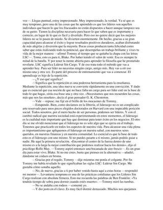 voz—. Llegas puntual, estoy impresionado. Muy impresionado, la verdad. Ya sé que es
muy temprano, pero una de las cosas que he aprendido es que los líderes son aquellos
individuos que hacen lo que los fracasados no están dispuestos a hacer aunque tampoco sea
de su gusto. Tienen la disciplina necesaria para hacer lo que saben que es importante y
correcto, en lugar de lo que es fácil y divertido. Pero eso no quiere decir que los mejores
líderes no se lo pasen de miedo. Se divierten enormemente. De hecho, gracias a su gran
capacidad para alcanzar el éxito y lograr resultados positivos duraderos, acaban disfrutando
de más alegrías y diversión que la mayoría. Pocas cosas producen tanta felicidad como
saber que estás realizando todo tu potencial, que desempeñas un trabajo brillante y vives tu
vida de la mejor manera —afirmó Tommy al tiempo que se quitaba la chapa con las letras
LSC—. Toma, esto es para ti, Blake. Por haber tenido el valor de venir. Esa es siempre la
mitad de la batalla. Y por tener la mente abierta para aprender la filosofía que he prometido
revelarte. LSC significa Liderar Sin Cargo. Y de eso trata todo el método que vas a
aprender hoy. Para ser líder no necesitas ningún cargo, amigo mío. Hoy vas a oír eso
mismo una y otra vez. Es parte del proceso de entrenamiento que vas a comenzar. El
aprendizaje es hijo de la repetición.
—¿Y eso qué significa?
—Significa que la repetición es una poderosa herramienta para la enseñanza.
Mediante la repetición, una idea nueva se convierte rápidamente en una convicción. Y dado
que es esencial que esa noción de que no hace falta un cargo para ser líder esté en la base de
todo lo que hagas, oirás esa frase una y otra vez. «Necesitamos que nos recuerden las cosas,
más que nos las enseñen», decía el gran pensador G. K. Chesterton.
—Vale —repuse; me fijé en el brillo de los mocasines de Tommy.
—Estupendo. Bien, como decíamos en la librería, el liderazgo no es un complicado
arte reservado para unos pocos elegidos doctorados en Harvard con una impecable posición
social. Todos nosotros, por el mero hecho de ser personas, podemos ser líderes. Y con el
cambio radical que nuestra sociedad está experimentando en estos momentos, el liderazgo
es la cualidad más importante que hay que dominar para tener éxito en los negocios. El otro
día se me olvidó mencionar que el liderazgo no es solo algo que se ejerza en el trabajo.
Tenemos que practicarlo en todos los aspectos de nuestra vida. Para alcanzar una vida plena
es importantísimo que apliquemos el liderazgo en nuestra salud, con nuestros seres
queridos, en nuestras finanzas y en nuestra comunidad. Lo esencial es que la base de todo
esto es el liderazgo con uno mismo. Si no puedes guiarte a ti mismo, jamás podrás guiar a
nadie. He aquí la primera revelación. «Encontrar el centro de la fuerza dentro de uno
mismo es a la larga la mejor contribución que podemos realizar hacia los demás», dijo el
psicólogo Rollo May. —Tommy aspiró entonces una bocanada de aire fresco—. Es un gran
día para estar vivo, Blake. Si no me crees, basta que pienses en la alternativa —añadió,
dándome un codazo en broma.
—Gracias por el regalo, Tommy —dije mientras me ponía el colgante. Por fin
Tommy me había revelado lo que significaban las siglas LSC: Liderar Sin Cargo. Me
gustaba cómo sonaba aquello.
—No, de nuevo, gracias a ti por haber venido hasta aquí a estas horas —respondió
mi mentor—. Levantarse temprano es una de las prácticas cotidianas que los Líderes Sin
Cargo realizan con absoluta firmeza. Esto me recuerda las palabras de Ben Franklin: «Ya
tendrás tiempo de sobra para dormir cuando estés muerto». —Tommy miró las tumbas.
—No se andaba con rodeos —comenté yo.
—Y dio justo en el clavo. Es muy fácil dormir demasiado. Muchos nos quejamos
 