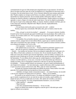 constantemente de que nos falta tiempo pero desperdiciamos el que tenemos. Si todos los
días te levantas una hora antes de lo que era habitual en ti, dispondrás de siete horas más a
la semana. Eso da treinta horas al mes. ¡Casi el horario laboral de una semana cada treinta
días! Puedes emplear ese tiempo en dar forma a tus planes, redefinir tu punto de vista y
desarrollar tus mejores proyectos. En ese tiempo puedes reflexionar sobre tus valores,
eliminar tus barreras internas y replantearte tus pensamientos. Puedes dedicar ese tiempo a
aprender y crecer y llegar a la cima de todo lo que haces. Uno de los objetivos principales
del viaje en el que te has embarcado, Blake, es mejorar. Sentirse contento está bien, pero no
te des nunca por satisfecho. Mejóralo todo. Mejora cada día, implacablemente,
apasionadamente.
—Es una buena motivación, pero yo necesito otro café —confesé.
Tommy seguía muy concentrado. Me había oído, pero se limitó a mirar las dos
tumbas.
—Oye, ¿de qué va esto de las tumbas? —pregunté—. Es un poco siniestro, hombre.
Cuando las he visto he pensado que igual resultaba que eras un psicópata. Pero confío en ti,
Tommy. En el fondo confío en ti. Tal vez porque eras amigo de mi padre. No sabes cómo
lo echo de menos.
—Yo también. Era un hombre decente y generoso. De pequeño siempre elegía el
camino correcto, aunque fuera el más difícil. Bueno, seguro que se sentiría encantado de
saber que te encuentras hoy aquí conmigo. Y que estás a punto de realizar enormes cambios
en tu manera de trabajar y de vivir la vida.
—Sí, le gustaría —contesté con voz queda.
—He tardado horas en cavar esto. —Tommy señaló los profundos agujeros en el
suelo—. Ha sido un ejercicio verdadero para un hombre de setenta y siete años.
—Sonrió—. Las tumbas me fascinan. Son un recordatorio implacable de lo corta que es la
vida. Mira, al final todos acabamos en el mismo sitio. En un montón de polvo, Blake. Y
todas esas cosas que creíamos que eran tan importantes, como los títulos, la riqueza y la
posición social, resulta que no lo eran. La tumba del alto ejecutivo puede estar al lado de la
del barrendero. Y en tu último día lo único que de verdad importa es si has llegado a
conocer a tu líder interior y, en ese caso, si tuviste el valor de permitir que ofreciera al
mundo sus dones. Ese es el propósito central de la vida una vez que has descartado las
trivialidades. —Tommy guardó silencio un momento y de nuevo aspiró profundamente el
aire limpio de la mañana—. Lo más interesante, cuando reflexionas sobre tu propia muerte,
es que te revela la mayor certeza de la vida. Mira, echa un vistazo ahí dentro.
Al fondo de la primera tumba había una tablilla de pizarra. Nunca había visto nada
parecido. En la piedra había una inscripción en letras mayúsculas.
—Adelante, no tengas miedo a ensuciarte un poco —me animó Tommy; me recordó
a uno de mis sargentos de instrucción en el ejército—. Baja y saca la tablilla.
El corazón se me aceleró de nuevo. Las dudas me nublaron la mente. Pero antes de
que el miedo se apoderara de mí, me metí de un salto en la tumba, cogí la tablilla y la
limpié de tierra. El sol ya estaba alto en el cielo. Allí, dentro de la tumba y sin mirar a
Tommy, leí la inscripción: «Los diez arrepentimientos humanos», ese era el título.
—¿Qué significa? —pregunté.
—Sigue leyendo.
—«Los diez arrepentimientos humanos» —leí en voz alta.
Llegar a tu último día cuando la magnífica canción que tu vida tenía que cantar
sigue en silencio en tu interior.
 