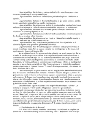Llegar a tu último día sin haber experimentado el poder natural que posees para
crear una gran obra y alcanzar grandes logros.
Llegar a tu último día dándote cuenta de que jamás has inspirado a nadie con tu
ejemplo.
Llegar a tu último día lleno de dolor al darte cuenta de que jamás asumiste grandes
riesgos y por tanto jamás obtuviste grandes recompensas.
Llegar a tu último día sabiendo que perdiste la oportunidad de ver ni de lejos lo que
es la excelencia porque te creíste la mentira de que debías resignarte a la mediocridad.
Llegar a tu último día lamentando no haber aprendido nunca a transformar la
adversidad en victoria y el plomo en oro.
Llegar a tu último día lamentando haber olvidado que el trabajo consiste en ayudar a
los demás, no ayudarte solo a ti mismo.
Llegar a tu último día sabiendo que has vivido la vida que la sociedad te enseñó a
desear y no la vida que verdaderamente querías.
Llegar a tu último día y averiguar que jamás realizaste todo tu potencial ni te
acercaste al genio en el que tenías que haberte convertido.
Llegar a tu último día y descubrir que podías haber sido un líder y transformar el
mundo en un lugar mejor. Pero te negaste a aceptar esa misión porque te dio miedo. Así
que fracasaste. Y desperdiciaste tu vida.
Yo no sabía qué decir. Por alguna razón inexplicable, me sentía conmovido. Tal vez
acababa de leer lo que podría sucederme si no emprendía algunos cambios inmediatos y
comenzaba a Liderar Sin Cargo. Tal vez acababa de enfrentarme a mi propia mortalidad.
Tal vez Tommy acababa de obligarme a reconocer que en los últimos años había estado
haciéndome la víctima, en lugar de asumir mis responsabilidades, culpaba al mundo por el
desastre en que se había convertido mi vida. Comprendí que en el fondo todos y cada uno
de nosotros creamos la vida que vivimos. Y, a través de mis propios actos y decisiones, yo
había terminado con la mía.
Una cosa es segura: lo que acababa de leer era muy profundo. Deseé entonces que la
lista de «Los diez arrepentimientos humanos» fuera más conocida. Imagina la pérdida de
potencial que podría evitarse si los hombres de negocios conocieran esta lista y se apartaran
de los patrones de fracaso bajo los que han estado trabajando. Imagina lo bueno que sería
educar a los niños en los colegios siguiendo esa lista. Imagina la de vidas humanas que se
salvarían en todo el planeta si «Los diez arrepentimientos humanos» fueran más conocidos
y pudieran evitarse a toda costa.
En ese momento algo en mí cambió. Fue mi proverbial momento «Eureka». Un
instante de revelación. Y todo cambió. Me prometí a mí mismo que cambiaría
drásticamente mi manera de trabajar. Juré que transformaría desde ese instante mi manera
de vivir. No volvería a culpar a la guerra por mi incapacidad para reincorporarme a la vida
normal. No volvería a culpar a mi jefe por mi incapacidad para realizar un buen trabajo. No
volvería a culpar a mi pasado por mi incapacidad para triunfar en el presente. En ese
momento, sucio y cansado, dentro de una tumba que mi mentor había cavado antes del alba
de ese hermoso día que prometía un nuevo principio, dejé de poner excusas. Asumí toda la
responsabilidad por las consecuencias de mis actos. Y di un paso hacia lo mejor de mí
mismo.
—¿Esto lo has escrito tú, Tommy?
—Sí, Blake, sí —contestó mi mentor con voz muy clara mientras se limpiaba las
manos con su pañuelo de Mickey Mouse. Estaba muy serio—. El infierno no es más que
 