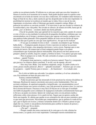 acabar en esa primera tumba. El infierno no es más que sentir que esos diez lamentos te
llenan el corazón en el momento de la muerte. Nada podrá destruir tanto tu espíritu como
encontrarte en tu lecho de muerte con esas diez condiciones. El verdadero dolor humano es
llegar al final de tus días y darte cuenta de que has desperdiciado tu don más importante: la
posibilidad de mostrar tu excelencia al mundo que te rodea. Esta es una de las más
importantes revelaciones sobre el liderazgo que puedo compartir contigo, Blake: el
potencial sin realizar se convierte en dolor. Y lo más triste es que nos invade la violencia de
la mediocridad y una vida pobre. Nos invade en silencio, de manera invisible, hasta que de
pronto, ¡zas!, te destroza —exclamó, dando una fuerte palmada.
»Una de las grandes ideas que aprendí de los maestros que estás a punto de conocer
es esta: el éxito se crea mediante la realización de pequeñas disciplinas cotidianas que van
amontonándose con el tiempo y producen logros que superan con mucho cualquier cosa
que pudieras haber planeado. Estos pequeños hábitos de éxito son tan fáciles de lograr
todos los días que la gente no cree que sean significativos. Así que no los realizan.
—O sea que en realidad el éxito es fácil —comenté, recordando lo que Tommy
había dicho—. Cualquiera puede alcanzar el éxito si persiste en realizar las acciones
correctas. Con el tiempo, estas pequeñas decisiones y actos crecen. Supongo que es una
cuestión de inercia. De manera que al final cualquiera puede llegar a ese punto
extraordinario que al principio parecía inalcanzable. Este proceso me hace pensar en un
granjero: planta la semilla, riega los campos y fertiliza la tierra. Y no parece que pase nada.
—Pero el granjero no se rinde. No sale corriendo al campo a cavar buscando
verduras —apuntó Tommy.
—El granjero tiene paciencia y confía en el proceso natural. Tiene fe y comprende
que gracias a su esfuerzo diario cosechará. Y un día, casi de repente, ahí está.
—Eres muy listo, Blake. Una metáfora estupenda, amigo. Tu padre estaba en lo
cierto, posees mucho potencial. ¡Bravo! —aplaudió encantado—. Tenemos que ser como
los granjeros —repitió Tommy para sí mismo—. ¡Es buenísimo! —le oí añadir entre
dientes.
En el cielo no había una sola nube. Los pájaros cantaban y el sol me calentaba la
cara. Era realmente un buen día para estar vivo.
Tommy continuó hablando.
—Todas las personas que han alcanzado el éxito practican las mismas disciplinas de
liderazgo. Realizan de manera consistente unos pocos actos fundamentales. Pero sus
acciones cotidianas, de apariencia pequeña e insignificante, van amontonándose con el
tiempo hasta formar una carrera excelente y una vida personal de primera clase. Lo cual nos
lleva al tema del fracaso. Fracasar es muy fácil. El fracaso no es más que el resultado
inevitable de pequeños actos cotidianos de negligencia realizados constantemente hasta que
te llevan a un punto sin retorno. Quiero de verdad que mires en esta primera tumba y
reflexiones sobre cómo piensas vivir a partir de hoy. Seguro que no quieres acabar ahí.
Sería una tragedia. Sí, admito que quedar en un cementerio ha sido un poco teatralero, pero
es que tenía que provocarte. Necesitaba que comprendieras, que te quitaras la venda de los
ojos, que te dejaras de excusas y miraras seriamente dentro de ti. Pararte a pensar en que
algún día vas a morir es una poderosa herramienta para cambiar tu manera de pensar y
despertar al líder que llevas dentro.
—¿Por qué? —pregunté.
—Porque cuando uno toma conciencia de lo corta que es la vida, elimina las
distracciones y se queda con lo más importante. Contemplar nuestra mortalidad nos
 