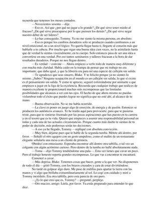 recuerda que tenemos los meses contados.
—Novecientos sesenta —dije.
—Eso es. Así que ¿por qué no jugar a lo grande? ¿De qué sirve tener miedo al
fracaso? ¿De qué sirve preocuparse por lo que piensen los demás? ¿De qué sirve negar
nuestro deber de ser líderes?
—Lo has conseguido, Tommy. Ya no me siento la misma persona, en absoluto.
—Eso es porque los cambios duraderos solo se producen cuando cambiamos a un
nivel emocional, no a un nivel lógico. Yo quería llegar hasta ti, llegarte al corazón más que
hablarle a tu cabeza. Por mucho que oigas una buena idea cien veces, no la asimilarás hasta
que de verdad la sientas visceralmente, en tu cuerpo. Solo entonces pasa de ser una idea a
convertirse en una verdad. Por eso tantos seminarios y talleres fracasan a la hora de dar
resultados duraderos. Porque no nos llegan dentro.
—Es verdad —convine—. Ahora empiezo a verlo todo de manera muy diferente y
con mucha más claridad. Había caído en la trampa de pensar que mi trabajo no era
importante, que daba igual, y que la librería era para mí una especie de callejón sin salida.
—Te agradezco que seas sincero, Blake. Y te felicito porque ya no sientes lo
mismo. ¿Sabes? Ninguna ocupación en el mundo es un callejón sin salida; lo que sí existe
es el pensamiento sin salida. Y como te aprecio, seguiré esforzándome por animarte a que
empieces a jugar en la liga de la excelencia. Recuerda que cualquier trabajo que realices de
manera excelente te proporcionará muchas más recompensas que las limitadas
posibilidades que alcanzas a ver con tus ojos. El hecho de que ahora mismo no puedas
vislumbrar todo el éxito que puedes lograr no significa que no esté ahí, al alcance de tu
mano.
—Buena observación. No se me había ocurrido.
—La clave es poner en juego algo de emoción, de energía y de pasión. Entonces se
producen los auténticos avances. Te he traído aquí para provocarte, para que te pusieras
triste, para que te sintieras frustrado por las pocas aspiraciones que has puesto en tu carrera
y en el tesoro que es tu vida. Quiero que empieces a asumir una responsabilidad personal en
todas y cada una de tus actuales circunstancias. Porque cuanto más dueño te sientas de tu
poder de decisión, más poderosas serán tus decisiones.
—A eso ya he llegado, Tommy —repliqué con absoluta convicción.
—Muy bien, déjame pues que te hable de la segunda tumba. Métete ahí dentro, por
favor. —Señaló el otro agujero con un gesto ampuloso, como el maître de un restaurante
elegante señalaría una mesa a un cliente de primera.
Obedecí con entusiasmo. Esperaba encontrar allí dentro otra tablilla, o tal vez un
colgante con algún acrónimo curioso. Pero dentro de la tumba no hallé absolutamente nada.
—Toma —dijo Tommy tendiéndome una pala—. Esta vez tienes que cavar un poco.
Pero el trabajo honesto reporta grandes recompensas. Lo que vas a encontrar te encantará.
Comencé a cavar.
—Más deprisa, Blake. Tenemos cosas que hacer, gente a la que ver. No disponemos
de todo el día —gritó Tommy, con los brazos cruzados y cara de estar divirtiéndose.
No tardé en golpear algo duro. Me puse de rodillas para apartar la tierra con las
manos y vi algo que brillaba extraordinariamente al sol. Lo cogí con cuidado y miré a
Tommy incrédulo. Era otra tablilla, pero esta parecía de oro puro.
—¿Es lo que creo que es, Tommy? —pregunté, perplejo.
—Oro macizo, amigo. Léela, por favor. Ya estás preparado para entender lo que
dice.
 