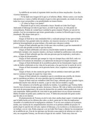 La tablilla de oro tenía el siguiente título inscrito en letras mayúsculas: «Las diez
victorias humanas».
—Te he dado una imagen de lo que es el infierno, Blake. Ahora vamos a ser mucho
más positivos y vamos a hablar del punto al que te estás aproximando, un estado en el que
todas las cosas son posibles y tus posibilidades no tienen límites.
—¿Y cómo se llega a ese punto?
—Haciendo lo que te estoy animando a hacer. Siendo un Líder Sin Cargo.
Aplicando el liderazgo en todo lo que haces, en todo lo que tocas, tu vida puede ser
extraordinaria. Podrás de verdad hacer realidad tu genio original. Puedes ser uno de los
grandes. Lee las recompensas que tienes garantizadas si asumes la filosofía que te estoy
enseñando. Me alegro tanto por ti…
Yo leí la lista:
Llegas al final de tu vida sintiéndote feliz y realizado porque lo has aprovechado
todo al máximo: has gastado todos tus talentos, tus mayores recursos y lo mejor de tu
potencial desempeñando un gran trabajo y llevando una vida poco común.
Llegas al final sabiendo que has vivido una vida excelente y que has mantenido el
listón lo más alto posible en todo lo que has hecho.
Llegas al final celebrando con todo tu corazón haber tenido la valentía de
enfrentarte siempre a tus mayores miedos y de hacer realidad tus ambiciones más elevadas.
Llegas al final sabiendo que has sido una persona que ha inspirado y motivado a
otros, en lugar de desanimarlos.
Llegas al final sabiendo que aunque tu viaje no siempre haya sido fácil, cada vez
que caíste te levantaste de inmediato y tu optimismo no decayó en ningún momento.
Llegas al final disfrutando de la asombrosa gloria de tus fenomenales logros y del
valor de haber colaborado en las vidas de las personas a las que tuviste la suerte de servir.
Llegas al final encantado con la persona fuerte, ética, empática e inspiradora que
llegaste a ser.
Llegas al final y te das cuenta de que has sido un auténtico innovador que abrió
nuevos caminos en lugar de seguir las viejas rutas.
Llegas al final rodeado de compañeros que te consideran una estrella, de clientes
que te consideran un héroe y de seres queridos que te consideran una leyenda.
Llegas al final como un verdadero Líder Sin Cargo, sabiendo que tus grandes logros
perdurarán mucho más allá de tu muerte, y que tu vida será un modelo a seguir.
Nos sentamos en la hierba que rodeaba las tumbas. Las palabras que Tommy había
inscrito eran al mismo tiempo geniales, hermosas y básicas. Mi vida se había convertido en
una serie de preocupaciones y de actos de distracción sin sentido; había perdido de vista lo
más importante. Había perdido de vista todo lo que podía hacer en ese mismo momento.
Había olvidado mi poder para cambiar las cosas. Y había desconectado del genio oculto
que llevaba en mi interior.
El planteamiento de Tommy era de lo más claro: podía elegir seguir viviendo igual
que lo había hecho en los últimos diez años, es decir, pasar por la vida sin implicarme,
sucumbir a la maldición de la negligencia cotidiana. Y en ese caso acabaría en la primera
tumba, una víctima de los arrepentimientos inscritos en la primera tablilla de pizarra. O
podía elegir la opción más elevada: aspirar al liderazgo, a la excelencia y al entusiasmo en
mi trabajo y en mi vida. Podía empezar a ser un Líder Sin Cargo y obtener las recompensas
de la tablilla de oro. Una de las opciones me llevaría a una especie de infierno en vida. La
otra, me aseguraba Tommy, me llevaría al lugar de mis sueños. Tenía muy clara mi
 