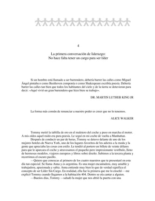 4
La primera conversación de liderazgo:
No hace falta tener un cargo para ser líder
Si un hombre está llamado a ser barrendero, debería barrer las calles como Miguel
Ángel pintaba o como Beethoven componía o como Shakespeare escribía poesía. Debería
barrer las calles tan bien que todos los habitantes del cielo y de la tierra se detuvieran para
decir: «Aquí vivió un gran barrendero que hizo bien su trabajo».
DR. MARTIN LUTHER KING JR
La forma más común de renunciar a nuestro poder es creer que no lo tenemos.
ALICE WALKER
Tommy metió la tablilla de oro en el maletero del coche y puso en marcha el motor.
A mis oídos aquel ruido era pura poesía. Le seguí en mi coche de vuelta a Manhattan.
Después de conducir un par de horas, Tommy se detuvo delante de uno de los
mejores hoteles de Nueva York, uno de los lugares favoritos de los adictos a la moda y la
gente que apreciaba las cosas con estilo. Le tendió al portero un billete de veinte dólares
para que le aparcara el coche y atravesamos el pequeño pero impresionante vestíbulo, lleno
de hermosas modelos, viajeros europeos y libros sobre diseño. Subimos a la tercera planta y
recorrimos el oscuro pasillo.
—Quiero que conozcas al primero de los cuatro maestros que te presentaré en este
día tan especial. Se llama Anna y es argentina. Es una mujer encantadora, muy amable y
trabajadora, apasionada y sabia. Anna entiende muy bien lo que de verdad significa el
concepto de ser Líder Sin Cargo. En realidad, ella fue la primera que me lo enseñó —me
explicó Tommy cuando llegamos a la habitación 404. Dentro se oía cantar a alguien.
—Buenos días, Tommy —saludó la mujer que nos abrió la puerta con una
 