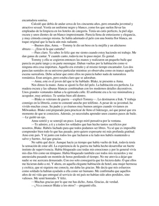 encantadora sonrisa.
Calculé que debía de andar cerca de los cincuenta años, pero emanaba juventud y
atractivo sexual. Vestía un uniforme negro y blanco, como los que suelen llevar las
empleadas de la limpieza en los hoteles de categoría. Tenía un cutis perfecto, la piel algo
oscura y unos dientes de un blanco impresionante. Parecía llena de entusiasmo y elegancia,
y muy cómoda consigo misma. Se había adornado el pelo con una bonita flor blanca, un
toque original que la hacía aún más radiante.
—Buenos días, Anna. —Tommy le dio un beso en la mejilla y un afectuoso
abrazo—. ¿Eras tú la que cantaba?
—Pues claro. Ya sabes lo feliz que me siento cuando estoy haciendo mi trabajo. Me
dan ganas de cantar. Y cuando canto, todavía me lo paso mejor. Es genial.
Tommy y ella se cogieron entonces las manos y realizaron un pequeño baile que
parecía en parte tango y en parte merengue. Daban vueltas por la habitación como si
ninguna otra cosa importara. Aquello era extraño y al mismo tiempo encantador. Los dos
parecían sumidos en su universo particular mientras yo observaba como en trance aquella
escena surrealista. Debo aclarar que entre ellos no parecía haber nada de naturaleza
romántica. Eran amigos, pero estaba claro que se adoraban.
—Anna, este es el joven del que te he hablado. Blake, te presento a Anna.
Nos dimos la mano. Anna se ajustó la flor del pelo. La habitación era perfecta. La
madera oscura y las sábanas blancas combinaban con los modernos detalles decorativos.
Unos grandes ventanales daban a la ajetreada calle. El ambiente era a la vez minimalista y
acogedor, muy artístico. Te sentías bien allí dentro.
—Blake es veterano de guerra —explicó Tommy—. Lo destinaron a Irak. Y trabaja
conmigo en la librería, como te comenté anoche por teléfono. A pesar de su juventud, ha
vivido muchas cosas. Su padre y yo éramos muy buenos amigos cuando vivíamos en
Milwaukee. Blake está preparado para practicar de lleno el liderazgo, así que pensé que era
momento de que te conociera. Además, yo necesitaba aprender unos cuantos pasos de baile.
—Le guiñó un ojo.
Anna sonrió y se sonrojó un poco. Luego miró pensativa por la ventana.
—Te admiro, a ti y a todos los soldados que han hecho tantos sacrificios por
nosotros, Blake. Habéis luchado para que todos podamos ser libres. Ya sé que es imposible
comprender bien todo lo que has pasado, pero quiero expresarte mi más profunda gratitud.
Amo este país. Y tú junto con todos los que lucharon a tu lado nos habéis mantenido a
salvo y fuertes. Así que gracias.
No sabía qué decir. Aunque hacía ya tiempo que había vuelto de Irak, todavía tenía
la sensación de estar allí. La experiencia de la guerra me había hecho desarrollar un fuerte
instinto de supervivencia. Había bloqueado casi todas mis emociones y por lo general vivía
mis días frío como un témpano. Había bloqueado también casi todos mis recuerdos y me
anestesiaba pasando un montón de horas perdiendo el tiempo. No me atrevía a dejar que
nadie se me acercara demasiado. Con eso solo conseguiría que les hiciera daño. O que ellos
me hicieran daño a mí. Y ahora, en aquella elegante habitación de hotel, una mujer hermosa
y exótica, que ni siquiera me conocía, me daba las gracias. Me decía que mis esfuerzos
como soldado la habían ayudado a ella como ser humano. Me confirmaba que aquellos
años de mi vida que entregué al servicio de mi país no habían sido años perdidos, sino
valiosos. Me sentí honrado. Y feliz.
—Muchas gracias por lo que me has dicho, Anna. Gracias, de verdad.
—¿Va a conocer Blake a los otros? —preguntó ella.
 