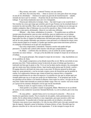 —Hoy mismo, más tarde —contestó Tommy con una sonrisa.
—Ah, bien. Eso está muy bien. —Anna se acercó a la cama para alisar una arruga
en una de las almohadas—. Entonces le espera un gran día de transformación —añadió,
mirando de nuevo por la ventana—. El primer día de una forma totalmente nueva de
trabajar. Y una forma totalmente nueva de vivir. Estupendo.
—Gracias por dedicarme tu tiempo, Anna —fue todo lo que se me ocurrió decir—.
Son muchas las cosas que tengo que asimilar, pero lo que Tommy me ha enseñado hasta el
momento ha sido increíble. Hace solo unos días pensaba que mi trabajo no era más que un
empleo cualquiera. Que el liderazgo era cosa de los ejecutivos. Que el éxito solo estaba
reservado a unos pocos afortunados. Ahora lo veo todo muy diferente.
—Mírame —dijo Anna, señalándose el corazón—. Yo podría tener un millón de
razones para desanimarme, para no estar satisfecha, para no implicarme en mi trabajo.
Podría quejarme de que no soy más que una empleada de la limpieza y que lo único que
hago todos los días es limpiar las habitaciones del hotel para gente con mucho dinero. Pero
una de las más grandes libertades que tenemos como personas es la libertad de elegir cómo
vemos nuestro papel en el mundo y el poder que tenemos para tomar decisiones positivas
en cualquier circunstancia en la que nos encontremos.
—Eso estoy empezando a entenderlo. Tenemos mucho más poder del que
pensamos. Y mucho más control sobre nuestra vida del que comprendemos.
—Sí, Blake —confirmó ella con dulzura y con un atisbo de acento español que
mostraba sus raíces latinas—. Así que yo he decidido dar siempre lo mejor de mí misma en
el trabajo.
—Es un gran principio. Dar siempre lo mejor de mí mismo —dije, haciéndome eco
de las palabras de Anna.
—Ese simple compromiso ya ha obrado maravillas en mí. Me ha convertido en una
persona muy feliz. Todos podemos tomar la decisión de amar el trabajo que hacemos y
realizarlo tan bien que la gente se fije. Vivir así me ha dado mucha energía y ha conseguido
que me sienta muy bien conmigo misma. Aquí mucha gente piensa que he tenido «suerte».
El equipo directivo del hotel me trata como a una reina. El director general ha dicho que
tengo un «gran potencial» y me ha enviado a tantos cursos de formación que he perdido la
cuenta. Los empresarios famosos que vienen al hotel me conocen bien y comparten
conmigo muchísimas de sus ideas de negocios. La estrellas de cine que se alojan aquí casi
siempre piden que sea yo la que me ocupe de sus habitaciones. Y las propinas que recibo
me permiten enviar dinero a mi familia en Buenos Aires todos los meses. Así que me ha ido
muy bien. Sobre todo teniendo en cuenta de dónde vengo. Pero mi «suerte» me la he creado
yo a pesar de los enormes obstáculos con los que me he encontrado.
Tommy la miró, le cogió la mano y le dio un beso.
—Anna perdió a sus padres cuando era pequeña, Blake. Murieron en un accidente
de coche, en una ciudad de vacaciones llamada Bariloche. La crió su abuela, pero eran muy
pobres.
—Sí, muy pobres —apuntó Anna con la voz rota por la emoción—. Pero en mi
familia nos queríamos mucho. Tras la muerte de mis padres, todos permanecimos muy
unidos. En la cultura latina la familia es muy importante, pero para nosotros cobró una
nueva dimensión. Yo pasaba todo el tiempo que podía con mi abuela y mis primos.
Teníamos muy pocas cosas materiales y la vida era muy difícil, pero creo que acumulé otro
tipo de riqueza. Aprendí a amar la literatura, la buena música, el arte. Descubrí que los
placeres sencillos de la vida son los más importantes. Y al dar siempre lo mejor de mí
 