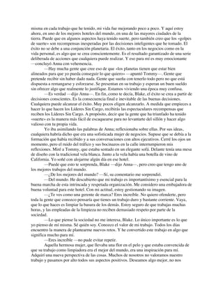 misma en cada trabajo que he tenido, mi vida fue mejorando poco a poco. Y aquí estoy
ahora, en uno de los mejores hoteles del mundo, en una de las mayores ciudades de la
tierra. Puede que en algunos aspectos haya tenido suerte, pero también creo que los «golpes
de suerte» son recompensas inesperadas por las decisiones inteligentes que he tomado. El
éxito no se debe a una conjunción planetaria. El éxito, tanto en los negocios como en la
vida personal, es algo que se crea conscientemente. Es el resultado garantizado de una serie
deliberada de acciones que cualquiera puede realizar. Y eso para mí es muy emocionante
—concluyó Anna con vehemencia.
—Hay mucha gente que cree eso de que «los planetas tienen que estar bien
alineados para que yo pueda conseguir lo que quiero» —apuntó Tommy—. Gente que
pretende recibir sin haber dado nada. Gente que sueña con tenerlo todo pero no que está
dispuesta a remangarse y esforzarse. Se presentan en su trabajo y esperan un buen sueldo
sin ofrecer algo que realmente lo justifique. Estamos viviendo una época muy confusa.
—Es verdad —dijo Anna—. En fin, como te decía, Blake, el éxito se crea a partir de
decisiones conscientes. Es la consecuencia final e inevitable de las buenas decisiones.
Cualquiera puede alcanzar el éxito. Muy pocos eligen alcanzarlo. A medida que empieces a
hacer lo que hacen los Líderes Sin Cargo, recibirás las espectaculares recompensas que
reciben los Líderes Sin Cargo. A propósito, decir que la gente que ha triunfado ha tenido
«suerte» es la manera más fácil de escaquearse para no levantarte del sillón y hacer algo
valioso con tu propia vida.
Yo iba asimilando las palabras de Anna; reflexionaba sobre ellas. Por sus ideas,
cualquiera habría dicho que era una sofisticada mujer de negocios. Supuse que se debía a la
formación que había recibido y a sus conversaciones con altos ejecutivos. Cerré los ojos un
momento, pero el ruido del tráfico y sus bocinazos en la calle interrumpieron mis
reflexiones. Miré a Tommy, que estaba sentado en un elegante sofá. Delante tenía una mesa
de diseño con la tradicional vela blanca. Junto a la vela había una botella de vino de
California. Yo soñé con alojarme algún día en ese hotel.
—Puede que esto te sorprenda, Blake —dijo Anna—, pero creo que tengo uno de
los mejores trabajos del mundo.
—¿De los mejores del mundo? —Sí, su comentario me sorprendió.
—Del mundo. He descubierto que mi trabajo es importantísimo y esencial para la
buena marcha de esta intrincada y respetada organización. Me considero una embajadora de
buena voluntad para este hotel. Con mi actitud, estoy gestionando su imagen.
—¿Te ves como una gerente de marca? Eres increíble. No quiero ofenderte, pero
toda la gente que conozco pensaría que tienes un trabajo duro y bastante corriente. Vaya,
que lo que haces es limpiar la basura de los demás. Estoy seguro de que trabajas muchas
horas, y las empleadas de la limpieza no reciben demasiado respeto por parte de la
sociedad.
—Lo que piense la sociedad no me interesa, Blake. Lo único importante es lo que
yo pienso de mí misma. Sé quién soy. Conozco el valor de mi trabajo. Todos los días
encuentro la manera de plantearme nuevos retos. Y he convertido este trabajo en algo que
significa mucho para mí.
—Eres increíble —no pude evitar repetir.
Aquella hermosa mujer, que llevaba una flor en el pelo y que estaba convencida de
que su trabajo como limpiadora era el mejor del mundo, era una inspiración para mí.
Adquirí una nueva perspectiva de las cosas. Muchos de nosotros no valoramos nuestro
trabajo y pasamos por alto todos sus aspectos positivos. Deseamos algo mejor, no nos
 