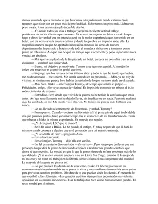 damos cuenta de que a menudo lo que buscamos está justamente donde estamos. Solo
tenemos que mirar con un poco más de profundidad. Esforzarnos un poco más. Liderar un
poco mejor. Anna era un ejemplo increíble de ello.
—Yo acudo todos los días a trabajar y con mi excelente actitud influyo
positivamente en los clientes que conozco. Me centro en mejorar mi labor en todo lo que
hago y deseo de verdad que su estancia aquí sea la mejor experiencia que han tenido en un
hotel; eso da forma a toda nuestra cultura y desde luego obra un impacto sobre ella. La
magnífica manera en que he aportado innovación en todas las áreas de nuestro
departamento ha impulsado a hoteleros de todo el mundo a visitarnos y tomarnos como
punto de referencia. Así que eso de que mi trabajo aquí es corriente y poco importante no es
verdad, en absoluto.
—Más que la empleada de la limpieza de un hotel, pareces un consultor o un orador
elocuente —comenté con sinceridad.
—Bueno, mi objetivo es motivarte. Tommy cree que eres genial. A lo mejor lo
único que necesitas es asumir lo genial que eres.
—Supongo que los reveses de los últimos años, y todo lo que he tenido que luchar,
me ha desanimado —me sinceré. Me sentía cómodo en su presencia—. Mira, ya no voy de
víctima, ni siquiera me parece bien hablar demasiado de lo que me tuvo atado en el pasado.
—Muy bien, Blake —interrumpió Tommy, al tiempo que alzaba el pulgar—.
Felicidades, amigo. ¡No vayas nunca de víctima! Es imposible construir un tributo al éxito
sobre cimientos de excusas.
—Entendido. Pero desde que volví de la guerra no he tenido la confianza que tenía
antes. Así que sencillamente me he dejado llevar, sin implicarme en nada. Pero esta mañana
algo ha cambiado en mí. Me siento vivo otra vez. Mi futuro me parece más brillante que
nunca.
—Lo has llevado al cementerio de Rosemead, ¿verdad, Tommy?
—Por supuesto. Cuando vosotros me llevasteis allí al principio de aquel inolvidable
día que pasamos juntos, hace ya tanto tiempo, fue el comienzo de mi transformación. Tenía
que ofrecer a Blake la misma experiencia. Se merecía ese regalo.
—¿Y el colgante LSC que te dimos?
—Se lo he dado a Blake. Le he pasado el testigo. Y estoy seguro de que él hará lo
mismo cuando conozca a alguien que esté preparado para oír nuestro mensaje.
—¿Y la tablilla de oro? —preguntó Anna.
—Está a buen recaudo.
—Eres el mejor, Tommy —dijo ella con cariño.
—Lo del cementerio dio resultado —afirmé yo—. Pero tengo que confesar que me
preocupa lo que dirá la gente de mí cuando empiece a realizar los grandes cambios que
ahora sé que necesito. La verdad es que lo que la gente piense de mí me preocupa más de lo
que debería. ¿Y si se ríen cuando empiece a ser un Líder Sin Cargo, cuando dé lo mejor de
mí mismo y me tome mi trabajo en la librería como si fuera el más importante del mundo?
La mayoría de la gente no piensa así.
—Lo que piensen los demás no te concierne, Blake. El liderazgo consiste en
mantener una fe inquebrantable en tu punto de vista y una confianza inamovible en tu poder
para provocar cambios positivos. Olvídate de lo que puedan decir los demás. Y recuerda lo
que escribió Albert Einstein: «Los grandes espíritus siempre han encontrado una violenta
oposición en las mentes mediocres». Haz tu trabajo tan bien como humanamente puedas. El
resto vendrá por sí mismo.
 