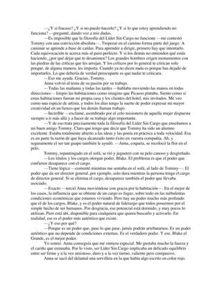 —¿Y si fracaso? ¿Y si no puedo hacerlo? ¿Y si lo que estoy aprendiendo no
funciona? —pregunté, dando voz a mis dudas.
—Es imposible que la filosofía del Líder Sin Cargo no funcione —me contestó
Tommy con una convicción absoluta—. Tropezar en el camino forma parte del juego. A
caminar se aprende a base de caídas. Para aprender a dirigir, primero hay que intentarlo.
Cada equivocación te acerca más al paso perfecto. Y si los demás no entienden qué estás
haciendo, ¿por qué dejar que te desanimen? Los grandes hombres erigen monumentos con
las piedras de las críticas que les arrojan. Y los críticos por lo general te critican solo
porque, de alguna manera, les importa. Cuando ya no dicen nada es porque has dejado de
importarles. Lo que debería de verdad preocuparte es que nadie te criticara.
—Eso me ayuda. Gracias, Tommy.
Anna volvió al tema de su pasión por su trabajo.
—Todas las mañanas y todas las tardes —hablaba moviendo las manos en todas
direcciones— limpio las habitaciones como imagino que Picasso pintaba. Siento como si
estas habitaciones fueran mi propia casa y los clientes del hotel, mis invitados. Me veo
como una especie de artista, y todos los días tengo la suerte de poder expresar mi mayor
creatividad en un lienzo que los demás llaman trabajo.
—Increíble —exclamé, asombrado por el celo misionero de aquella mujer dispuesta
siempre a ir más allá y a hacer de su trabajo algo importante.
—Y de eso trata precisamente toda la filosofía del Líder Sin Cargo que enseñamos a
mi buen amigo Tommy. Claro que tengo que decir que Tommy ha sido un alumno
excelente. Estaba totalmente abierto a las ideas y las ponía en práctica a toda velocidad. Esa
es en parte la razón de que haya alcanzado tanto éxito en vuestra compañía. Ah, y
seguramente el ser tan guapo también le ayudó. —Anna, coqueta, se recolocó la flor en el
pelo.
Tommy, repantingado en el sofá, se rió y jugueteó con su pelo canoso y desgreñado.
—Los títulos y los cargos otorgan poder, Blake. El problema es que el poder que
confieren desaparece con el cargo.
—Tiene lógica —comenté mientras me sentaba en el sofá, al lado de Tommy—. El
poder que da ser director general, por ejemplo, solo dura mientras la persona tenga el cargo
de director general. Si se elimina el cargo, desaparece también el poder que llevaba
asociado.
—Exacto —terció Anna moviéndose con gracia por la habitación—. En el mejor de
los casos, la influencia que se obtiene de un cargo es fugaz, sobre todo en las turbulentas
condiciones económicas que estamos viviendo. Pero hay un poder mucho más profundo
que el de los cargos, Blake, y es el poder natural de liderazgo que todos poseemos por el
simple hecho de ser humanos. Por desgracia, ese potencial está dormido, y muy pocos lo
utilizan. Pero está ahí, disponible para cualquiera que quiera buscarlo y activarlo. En
realidad, ese es el poder más auténtico que existe.
—¿Y eso por qué?
—Porque es un poder que, pase lo que pase, jamás podrán arrebatarnos. Es un poder
auténtico que no depende de condiciones externas. Es el verdadero poder. Y ese, Blake el
Grande, es el mejor poder.
Yo sonreí. Anna conseguía que me sintiera especial. Me gustaba mucho la fuerza y
el cariño que emanaba. Por lo visto, ser Líder Sin Cargo implicaba un delicado equilibrio
entre ser firme y a la vez amistoso, duro y a la vez tierno, valiente pero compasivo.
Anna se sacó del delantal una servilleta en la que había algo escrito en color rojo.
 