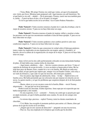 —Toma, Blake. Mi amigo Tommy me contó que venías, así que te he preparado
esto. Léelo, por favor. Mientras tanto prepararé café. Aquí tenemos un café buenísimo. No
sé qué haría yo sin café —añadió—. No te preocupes, Tommy, traeré una taza también para
ti, cariño. —Lanzó un beso al aire y él se levantó y lo atrapó.
Yo leí lo que había escrito en la servilleta: «Los Cuatro Poderes Naturales».
Poder Natural 1. Todos nosotros tenemos el poder de ir cada día al trabajo y dar lo
mejor de nosotros mismo. Y para eso no hace falta tener un cargo.
Poder Natural 2. Nosotros tenemos el poder de inspirar, influir y ensalzar a todas
las personas con las que nos encontremos mediante el don del buen ejemplo. Y para eso no
hace falta tener un cargo.
Poder Natural 3. Todos nosotros podemos crear cambios positivos ante unas
condiciones negativas. Y para eso no hace falta tener un cargo.
Poder Natural 4. Todos los que conocemos la verdad sobre el liderazgo podemos
tratar a todos los implicados en una organización con respeto, aprecio y bondad y, al
hacerlo, elevar la cultura de la organización a lo mejor de lo mejor. Y para eso no hace falta
tener un cargo.
Anna volvió con los dos cafés perfectamente colocados en una inmaculada bandeja
de plata. Al lado había unas cuantas trufas de chocolate.
—Aquí tienen, caballeros —dijo—. Servíos vosotros mismos, por favor. Y daos el
capricho de disfrutar de un par de trufas. A veces un dulce es bueno para el alma. Me las
traje hace poco de Buenos Aires, cuando fui a ver a mi familia. Mi abuela no anda muy
bien de salud, así que quería que supiera que, aunque vivo en Estados Unidos, solo estoy a
un vuelo de distancia, y que cada vez que me necesite, allí estaré para ayudarla.
—Eso me parece algo digno de admiración, Anna —le dije—. Ojalá tuviera a mi
familia cerca. Me había prometido que me esforzaría más por mejorar mi relación con mi
novia. La quiero mucho, y sé que los problemas que surgieron después de lo de Irak pueden
resolverse.
—Bueno, ahora yo ya soy un poco como de la familia, Blake —terció Tommy
alegremente—. Así que por eso no te preocupes.
Probé la trufa de chocolate. Estaba riquísima. Anna supo por mi expresión que me
había transportado a otro mundo.
—Es una exquisitez, lo sé —comentó—. Tommy me contó que se pasaría por aquí
en algún momento, así que le había guardado unas cuantas. Es uno de mis amigos más
queridos.
—Lo mismo digo, preciosa —replicó Tommy; tenía los dientes manchados de
chocolate.
—Y tú, Blake, has escogido el momento perfecto para unirte a él. Bueno, dime qué
piensas de lo que he escrito en la servilleta.
—¿Seguro que no eres asesora de dirección? —pregunté con una risa traviesa.
—Pues no. Soy una empleada de la limpieza que resulta que ha decidido
 