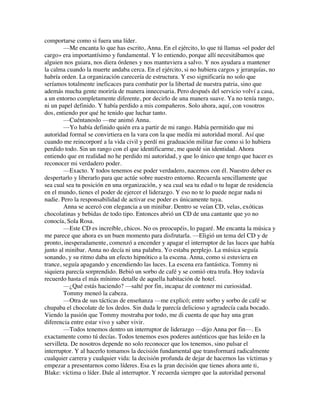 comportarse como si fuera una líder.
—Me encanta lo que has escrito, Anna. En el ejército, lo que tú llamas «el poder del
cargo» era importantísimo y fundamental. Y lo entiendo, porque allí necesitábamos que
alguien nos guiara, nos diera órdenes y nos mantuviera a salvo. Y nos ayudara a mantener
la calma cuando la muerte andaba cerca. En el ejército, si no hubiera cargos y jerarquías, no
habría orden. La organización carecería de estructura. Y eso significaría no solo que
seríamos totalmente ineficaces para combatir por la libertad de nuestra patria, sino que
además mucha gente moriría de manera innecesaria. Pero después del servicio volví a casa,
a un entorno completamente diferente, por decirlo de una manera suave. Ya no tenía rango,
ni un papel definido. Y había perdido a mis compañeros. Solo ahora, aquí, con vosotros
dos, entiendo por qué he tenido que luchar tanto.
—Cuéntanoslo —me animó Anna.
—Yo había definido quién era a partir de mi rango. Había permitido que mi
autoridad formal se convirtiera en la vara con la que medía mi autoridad moral. Así que
cuando me reincorporé a la vida civil y perdí mi graduación militar fue como si lo hubiera
perdido todo. Sin un rango con el que identificarme, me quedé sin identidad. Ahora
entiendo que en realidad no he perdido mi autoridad, y que lo único que tengo que hacer es
reconocer mi verdadero poder.
—Exacto. Y todos tenemos ese poder verdadero, nacemos con él. Nuestro deber es
despertarlo y liberarlo para que actúe sobre nuestro entorno. Recuerda sencillamente que
sea cual sea tu posición en una organización, y sea cual sea tu edad o tu lugar de residencia
en el mundo, tienes el poder de ejercer el liderazgo. Y eso no te lo puede negar nada ni
nadie. Pero la responsabilidad de activar ese poder es únicamente tuya.
Anna se acercó con elegancia a un minibar. Dentro se veían CD, velas, exóticas
chocolatinas y bebidas de todo tipo. Entonces abrió un CD de una cantante que yo no
conocía, Sola Rosa.
—Este CD es increíble, chicos. No os preocupéis, lo pagaré. Me encanta la música y
me parece que ahora es un buen momento para disfrutarla. —Eligió un tema del CD y de
pronto, inesperadamente, comenzó a encender y apagar el interruptor de las luces que había
junto al minibar. Anna no decía ni una palabra. Yo estaba perplejo. La música seguía
sonando, y su ritmo daba un efecto hipnótico a la escena. Anna, como si estuviera en
trance, seguía apagando y encendiendo las luces. La escena era fantástica. Tommy ni
siquiera parecía sorprendido. Bebió un sorbo de café y se comió otra trufa. Hoy todavía
recuerdo hasta el más mínimo detalle de aquella habitación de hotel.
—¿Qué estás haciendo? —salté por fin, incapaz de contener mi curiosidad.
Tommy meneó la cabeza.
—Otra de sus tácticas de enseñanza —me explicó; entre sorbo y sorbo de café se
chupaba el chocolate de los dedos. Sin duda le parecía delicioso y agradecía cada bocado.
Viendo la pasión que Tommy mostraba por todo, me di cuenta de que hay una gran
diferencia entre estar vivo y saber vivir.
—Todos tenemos dentro un interruptor de liderazgo —dijo Anna por fin—. Es
exactamente como tú decías. Todos tenemos esos poderes auténticos que has leído en la
servilleta. De nosotros depende no solo reconocer que los tenemos, sino pulsar el
interruptor. Y al hacerlo tomamos la decisión fundamental que transformará radicalmente
cualquier carrera y cualquier vida: la decisión profunda de dejar de hacernos las víctimas y
empezar a presentarnos como líderes. Esa es la gran decisión que tienes ahora ante ti,
Blake: víctima o líder. Dale al interruptor. Y recuerda siempre que la autoridad personal
 