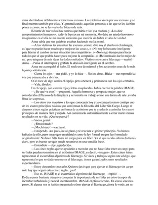 cima aferrándose débilmente a temerosas excusas. Las víctimas viven por sus excusas, y al
final mueren también por ellas. Y, generalizando, aquellas personas a las que se les da bien
poner excusas, no se les suele dar bien nada más.
Recordé de nuevo las dos tumbas que había visto esa mañana y «Los diez
arrepentimientos humanos», todavía frescos en mi memoria. Me daba un miedo horroroso
imaginarme en el día de mi muerte sabiendo que moriría sin haber vivido de verdad.
Anna sabía que sus palabras estaban haciendo mella en mí.
—A las víctimas les encantan las excusas, como: «No soy el dueño ni el mánager,
así que no puedo hacer mucho por mejorar las cosas», o «No soy lo bastante inteligente
para liderar el cambio en una situación tan competitiva», o «No tengo tiempo para hacer
todo lo que sé que podría hacer para mejorar la compañía», o «He intentado dar lo mejor de
mí, pero ninguna de mis ideas ha dado resultado». Victimismo contra liderazgo —repitió
Anna—. Pulsa el interruptor y grábate la decisión inteligente en el cerebro.
Anna me acompañó al baño. El suelo era de mármol y los accesorios eran de lo más
lujoso y sofisticado.
—Cierra los ojos —me pidió, y yo lo hice—. No los abras, Blake —me reprendió al
ver que comenzaba a abrirlos.
Oí el roce de algo contra el espejo, pero obedecí y permanecí con los ojos cerrados.
—Vale, ábrelos.
En el espejo, con carmín rojo y letras mayúsculas, había escrito la palabra IMAGE.
—¿De qué va esto? —pregunté. Aquella hermosa y perspicaz mujer, que se
consideraba el Picasso de la limpieza y se tomaba su trabajo como una forma de arte, estaba
llena de sorpresas.
—Los otros tres maestros a los que conocerás hoy y yo compartiremos contigo uno
de los cuatro principios básicos que conforman la filosofía del Líder Sin Cargo. Luego te
daremos cinco reglas prácticas en forma de acrónimo que te ayudarán a asimilar los cuatro
principios de manera fácil y rápida. Así comenzarás automáticamente a crear maravillosos
resultados en tu vida. ¿Qué te parece?
—Suena genial.
—¿Emocionado?
—¡Muchísimo! —exclamé.
—Estupendo. Así pues, iré al grano y te revelaré el primer principio. Ya hemos
hablado de ello, pero tengo que enseñártelo como la ley formal en que fue formulado
originalmente: No hace falta tener un cargo para ser líder. Ya sé que a estas alturas lo tienes
claro, pero es bueno ver que puede resumirse en una sencilla frase.
—Entendido —dije, agradecido.
—Las cinco reglas que te ayudarán a recordar que no hace falta tener un cargo para
ser líder pueden resumirse en el acrónimo IMAGE, es decir, «imagen». Estas cinco letras
representan el escurridizo algoritmo de liderazgo. Si vives y trabajas según este código, que
representa lo que verdaderamente es el liderazgo, tienes garantizados unos resultados
espectaculares.
—Estoy deseando conocerlo. Quieres decir que para ejercer el liderazgo sin cargo
solo hay que seguir estas cinco reglas, ¿no?
—Eso es. IMAGE es el escurridizo algoritmo del liderazgo —repitió—.
Dedicaremos bastante tiempo a comentar la importancia de ser líder en estos tiempos de
increíble turbulencia y radical incertidumbre. IMAGE explica el cómo. En cinco sencillos
pasos. Si alguna vez te habías preguntado cómo ejercer el liderazgo, ahora lo verás, en su
 
