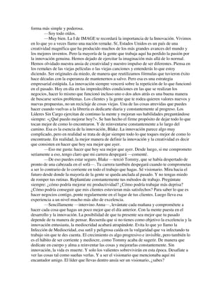 forma más simple y poderosa.
—Soy todo oídos.
—Muy bien. La I de IMAGE te recordará la importancia de la Innovación. Vivimos
en lo que yo a veces llamo una nación remake. Sí, Estados Unidos es un país de una
creatividad magnífica que ha producido muchos de los más grandes avances del mundo y
los mejores inventos. Pero la mayoría de la gente que trabaja aquí ha perdido la pasión por
la innovación genuina. Hemos dejado de ejercitar la imaginación más allá de lo normal.
Hemos olvidado nuestra ansia de creatividad y nuestro impulso de ser diferentes. Piensa en
los remakes de las viejas películas o las viejas canciones y entenderás lo que estoy
diciendo. Ser originales da miedo, de manera que reutilizamos fórmulas que tuvieron éxito
hace décadas con la esperanza de mantenernos a salvo. Pero esa es una estrategia
empresarial estúpida. La innovación siempre vencerá sobre la repetición de lo que funcionó
en el pasado. Hoy en día en las impredecibles condiciones en las que se realizan los
negocios, hacer lo mismo que funcionó incluso uno o dos años atrás es una buena manera
de buscarse serios problemas. Los clientes y la gente que te rodea quieren valores nuevos y
nuevas propuestas, no un reciclaje de cosas viejas. Una de las cosas atrevidas que puedes
hacer cuando vuelvas a la librería es dedicarte diaria y constantemente al progreso. Los
Líderes Sin Cargo ejercitan de continuo la mente y mejoran sus habilidades preguntándose
siempre: «¿Qué puedo mejorar hoy?». Se han hecho el firme propósito de dejar todo lo que
tocan mejor de como lo encontraron. Y de reinventarse constantemente a lo largo del
camino. Esa es la esencia de la innovación, Blake. La innovación parece algo muy
complicado, pero en realidad se trata de dejar siempre todo lo que toques mejor de como lo
encontraste. En realidad, la mejor manera de definir la innovación y la creatividad es decir
que consisten en hacer que hoy sea mejor que ayer.
—Eso me gusta: hacer que hoy sea mejor que ayer. Desde luego, si me comprometo
seriamente a eso, tengo claro que mi carrera despegará —comenté.
—De eso puedes estar seguro, Blake —terció Tommy, que se había despertado de
pronto de una cabezada en el sofá—. Tu carrera también despegará cuando te comprometas
a ser lo contrario de lo corriente en todo el trabajo que hagas. Sé visionario. Mira hacia el
futuro desde donde la mayoría de la gente se queda anclada al pasado. Y no tengas miedo
de romper tus rutinas. Replantéate constantemente tus métodos de trabajo. Pregúntate
siempre: ¿cómo podría mejorar mi productividad? ¿Cómo podría trabajar más deprisa?
¿Cómo podría conseguir que mis clientes estuvieran más satisfechos? Para saber lo que es
hacer negocios contigo, ponte regularmente en el lugar de tus clientes. Luego lleva esa
experiencia a un nivel mucho más alto de excelencia.
—Sencillamente —intervino Anna—, levántate cada mañana y comprométete a
hacer cada cosa que hagas un poco mejor que el día anterior. Con la mente puesta en el
desarrollo y la innovación. La posibilidad de que tu presente sea mejor que tu pasado
depende de tu manera de pensar. Recuerda que si no tienes como objetivo la excelencia y la
innovación entusiasta, la mediocridad acabará atrapándote. Evita lo que yo llamo la
Infección de Mediocridad, esa sutil y peligrosa caída en la vulgaridad que va infectando tu
trabajo sin que te des cuenta. El crecimiento es algo progresivo e invisible, pero también lo
es el hábito de ser corriente y mediocre, como Tommy acaba de sugerir. De manera que
dedícate en cuerpo y alma a reinventar las cosas y mejorarlas constantemente. Sin
innovación, la vida es muerte. Y solo los valientes sobrevivirán en esta época. Desafíate a
ver las cosas tal como sueñas verlas. Y a ser el visionario que mencionaba aquí mi
encantador amigo. El líder que llevas dentro ansía ser un visionario, ¿sabes?
 