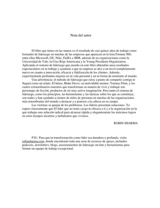 Nota del autor
El libro que tienes en las manos es el resultado de casi quince años de trabajo como
formador de liderazgo en muchas de las empresas que aparecen en la lista Fortune 500,
entre ellas Microsoft, GE, Nike, FedEx e IBM, además de en organizaciones como la
Universidad de Yale, la Cruz Roja Americana y la Young Presidents Organization.
Aplicando el sistema de liderazgo que enseño en este libro obtendrás unos resultados
espectaculares en tu trabajo y ayudarás a que tu empresa se alce a un nivel completamente
nuevo en cuanto a innovación, eficacia y fidelización de los clientes. Además,
experimentarás profundas mejoras en tu vida personal y en tu forma de mostrarte al mundo.
Una advertencia: el método de liderazgo que estoy a punto de compartir contigo te
llegará como un relato. El héroe, Blake Davis; su inolvidable mentor, Tommy Flinn, y los
cuatro extraordinarios maestros que transforman su manera de vivir y trabajar son
personajes de ficción, productos de mi muy activa imaginación. Pero tanto el sistema de
liderazgo, como los principios, las herramientas y las tácticas sobre los que se constituye,
son reales y han ayudado a cientos de miles de personas en muchas de las organizaciones
más renombradas del mundo a destacar y a ponerse a la cabeza en su campo.
Las víctimas se quejan de los problemas. Los líderes presentan soluciones. Yo
espero sinceramente que El líder que no tenía cargo te ofrezca a ti y a la organización en la
que trabajas una solución radical para alcanzar rápida y elegantemente los máximos logros
en estos tiempos inciertos y turbulentos que vivimos.
ROBIN SHARMA
P.D.: Para que tu transformación como líder sea duradera y profunda, visita
robinsharma.com, donde encontrarás toda una serie de recursos de apoyo, incluidos
podcasts, newsletters, blogs, asesoramientos de liderazgo on-line y herramientas para
formar un equipo de trabajo excepcional.
 