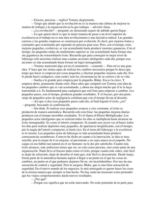 —Gracias, preciosa —replicó Tommy alegremente.
—Tengo que añadir que la revolución no es la manera más idónea de mejorar tu
manera de trabajar y la organización en la que trabajas —advirtió Anna.
—¿La revolución? —pregunté, no demasiado seguro de adónde quería llegar.
—Lo que quiero decir es que la mejor manera de pasar a un nivel superior de
excelencia en el trabajo no es una idea revolucionaria o una iniciativa radical. Las grandes
carreras y las grandes empresas se construyen por evolución. Es decir, por mejoras lentas y
constantes que examinadas por separado no parecen gran cosa. Pero, con el tiempo, estas
mejoras pequeñas, evolutivas, se van acumulando hasta producir enormes ganancias. Con el
tiempo, las pequeñas ondas de rendimiento superior se van acumulando hasta formar una
ola gigantesca de extraordinario éxito. Recuerda que para conseguir tu mejor nivel de
liderazgo solo necesitas realizar unas cuantas acciones inteligentes cada día, porque esas
acciones se irán acumulando hasta formar un logro inimaginable.
—Tommy mencionó algo así en el cementerio —comenté—. Para mí es una gran
idea. Y hace que me sienta capaz de realizar los cambios necesarios porque lo único que
tengo que hacer es empezar por cosas pequeñas y efectuar pequeñas mejoras cada día. Eso
lo puede hacer cualquiera, sean cuales sean las circunstancias de su carrera o de su vida.
—Sueña a lo grande pero empieza por lo pequeño, Blake. Esa es la clave. Y
empieza ahora, justamente donde estás. Hace años que compartí con Tommy esta idea de
los pequeños cambios que se van acumulando, y ahora me alegra mucho que él te la haya
transmitido a ti. Es fundamental para cualquiera que esté listo para empezar a cambiar. Los
pequeños pasos, con el tiempo, producen grandes resultados. Y el fracaso, por otra parte,
surge de pequeños actos de negligencia cotidiana que con el tiempo llevan al desastre.
—Así que si doy esos pequeños pasos cada día, al final lograré el éxito, ¿no?
—pregunté, buscando su confirmación.
—Sin duda. Si realizas esos pequeños avances y eres constante, el éxito se
producirá de manera automática. Recuerda solo esta frase: las pequeñas mejoras diarias
producen con el tiempo increíbles resultados. Yo lo llamo el Efecto Multiplicador. Los
pequeños actos inteligentes que se realizan todos los días se multiplican hasta alcanzar un
éxito inimaginable. Es como el interés compuesto. Si cuando eres joven vas al banco todos
los días para realizar depósitos muy pequeños, de apariencia insignificante, con el tiempo,
por la magia del interés compuesto, te harás rico. En el tema del liderazgo y la excelencia
es lo mismo. Los pequeños actos de liderazgo se irán acumulando hasta producir
consecuencias asombrosas. Como te he dicho en cuanto a la innovación, la idea es muy
sencilla: pon lo mejor de ti en mejorar, sé persistente y no cejes nunca en el empeño. No
caigas en ese hábito tan natural en el ser humano: no te des por satisfecho. Cuanto más
éxito alcances, más ambicioso tienes que ser, no solo como persona, sino como parte de una
organización. Nada lleva al fracaso tanto como el éxito, porque cuanto más subes, más fácil
es dejar de esforzarte, dejar de desafiar el statu quo, más fácil es descentrarte. Desde luego,
forma parte de la naturaleza humana aspirar a llegar a un punto en el que las cosas no
cambien, un punto en el que podamos dejarnos llevar, sin incertidumbres. Eso nos da una
sensación de control y seguridad. Pero te aseguro, Blake, que es una falsa sensación de
seguridad. En el nuevo mundo de los negocios, lo más arriesgado es querer hacer las cosas
de la misma manera que siempre se han hecho. No hay nada tan insensato como pretender
que los viejos comportamientos darán nuevos resultados.
—¿Por qué?
—Porque eso significa que no estás innovando. No estás poniendo de tu parte para
 