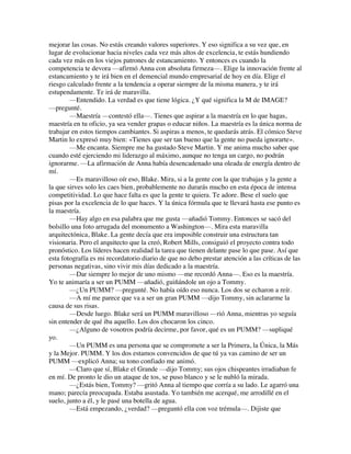 mejorar las cosas. No estás creando valores superiores. Y eso significa a su vez que, en
lugar de evolucionar hacia niveles cada vez más altos de excelencia, te estás hundiendo
cada vez más en los viejos patrones de estancamiento. Y entonces es cuando la
competencia te devora —afirmó Anna con absoluta firmeza—. Elige la innovación frente al
estancamiento y te irá bien en el demencial mundo empresarial de hoy en día. Elige el
riesgo calculado frente a la tendencia a operar siempre de la misma manera, y te irá
estupendamente. Te irá de maravilla.
—Entendido. La verdad es que tiene lógica. ¿Y qué significa la M de IMAGE?
—pregunté.
—Maestría —contestó ella—. Tienes que aspirar a la maestría en lo que hagas,
maestría en tu oficio, ya sea vender grapas o educar niños. La maestría es la única norma de
trabajar en estos tiempos cambiantes. Si aspiras a menos, te quedarás atrás. El cómico Steve
Martin lo expresó muy bien: «Tienes que ser tan bueno que la gente no pueda ignorarte».
—Me encanta. Siempre me ha gustado Steve Martin. Y me anima mucho saber que
cuando esté ejerciendo mi liderazgo al máximo, aunque no tenga un cargo, no podrán
ignorarme. —La afirmación de Anna había desencadenado una oleada de energía dentro de
mí.
—Es maravilloso oír eso, Blake. Mira, si a la gente con la que trabajas y la gente a
la que sirves solo les caes bien, probablemente no durarás mucho en esta época de intensa
competitividad. Lo que hace falta es que la gente te quiera. Te adore. Bese el suelo que
pisas por la excelencia de lo que haces. Y la única fórmula que te llevará hasta ese punto es
la maestría.
—Hay algo en esa palabra que me gusta —añadió Tommy. Entonces se sacó del
bolsillo una foto arrugada del monumento a Washington—. Mira esta maravilla
arquitectónica, Blake. La gente decía que era imposible construir una estructura tan
visionaria. Pero el arquitecto que la creó, Robert Mills, consiguió el proyecto contra todo
pronóstico. Los líderes hacen realidad la tarea que tienen delante pase lo que pase. Así que
esta fotografía es mi recordatorio diario de que no debo prestar atención a las críticas de las
personas negativas, sino vivir mis días dedicado a la maestría.
—Dar siempre lo mejor de uno mismo —me recordó Anna—. Eso es la maestría.
Yo te animaría a ser un PUMM —añadió, guiñándole un ojo a Tommy.
—¿Un PUMM? —pregunté. No había oído eso nunca. Los dos se echaron a reír.
—A mí me parece que va a ser un gran PUMM —dijo Tommy, sin aclararme la
causa de sus risas.
—Desde luego. Blake será un PUMM maravilloso —rió Anna, mientras yo seguía
sin entender de qué iba aquello. Los dos chocaron los cinco.
—¿Alguno de vosotros podría decirme, por favor, qué es un PUMM? —supliqué
yo.
—Un PUMM es una persona que se compromete a ser la Primera, la Única, la Más
y la Mejor. PUMM. Y los dos estamos convencidos de que tú ya vas camino de ser un
PUMM —explicó Anna; su tono confiado me animó.
—Claro que sí, Blake el Grande —dijo Tommy; sus ojos chispeantes irradiaban fe
en mí. De pronto le dio un ataque de tos, se puso blanco y se le nubló la mirada.
—¿Estás bien, Tommy? —gritó Anna al tiempo que corría a su lado. Le agarró una
mano; parecía preocupada. Estaba asustada. Yo también me acerqué, me arrodillé en el
suelo, junto a él, y le pasé una botella de agua.
—Está empezando, ¿verdad? —preguntó ella con voz trémula—. Dijiste que
 