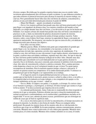 diversos campos. Revelaba que los grandes expertos tienen una cosa en común: todos
invirtieron aproximadamente diez mil horas en pulir su talento. Lo que debemos asimilar es
que todos tenemos el potencial necesario para alcanzar la maestría en nuestro trabajo, sea
cual sea. Pero generalmente hacen falta unas diez mil horas de esfuerzo, concentración y
práctica en una actividad determinada para alcanzar el grado de MDM.
—Mejor Del Mundo —apunté, recordando el acrónimo.
—Eso es. Los mejores golfistas han pasado unas diez mil horas practicando el golf
para llegar a ser jugadores de primera clase. Los mejores científicos del mundo se han
dedicado a su campo durante unas diez mil horas, y esa devoción es lo que los ha hecho tan
brillantes. Los mejores artistas del mundo han pasado unas diez mil horas concentrados en
practicar su arte, y dada esa intensidad de práctica alcanzaron el punto de máxima
genialidad. De manera que la concentración unida al tiempo produce maestría. Todos
nosotros, todos, como Líderes Sin Cargo, tenemos la capacidad de llegar a este punto de
apariencia inalcanzable. Por desgracia, son muchos los que no creen en ello y no dedican el
tiempo necesario para alcanzar este objetivo.
—Esas ideas son muy útiles…
—Muchas gracias, Blake. Si hubiera más gente que comprendiera lo grande que
puede llegar a ser, las empresas, las comunidades y las naciones, es decir, las
organizaciones de todo tipo, operarían a niveles muy superiores de rendimiento. Y la
verdad es esta: diez mil horas en una vida normal, lo que implica dormir, relacionarnos con
la gente y realizar otras actividades cotidianas, suponen unos diez años. Así que la idea de
las diez mil horas podría también llamarse la Regla de los Diez Años. Durante unos diez
años tendrás que concentrarte en la actividad particular en la que quieras alcanzar la
maestría. Esa es la fórmula, muy poco conocida, para alcanzar el auténtico éxito de primera
clase: diez años de concentración, esfuerzo y práctica constante. Pero ¿cuántas personas
están dispuestas a hacer eso en el vertiginoso mundo en que vivimos? La gente quiere
recompensas de inmediato. Pero la maestría requiere tiempo, esfuerzo y paciencia. Y
muchos no quieren asumir ese compromiso. O se rinden demasiado pronto. Y entonces se
preguntan por qué no han llegado a ser superestrellas en su trabajo.
—Y en lugar de asumir la responsabilidad personal de su fracaso, en lugar de
aceptar que no han hecho lo necesario, ponen excusas y echan la culpa a otros, a sus jefes, a
la competitividad en la industria en la que trabajen, a sus compañeros de equipo o a los
tiempos turbulentos en los que vivimos —añadí yo.
—Eso es, Blake. O culpan a sus padres, a su pasado, o al tiempo. Es curioso cómo
el ser humano se protege y, al protegerse, se destruye. El único tiempo que cuenta es el que
tú llevas dentro. Y la única economía que importa está en tu cerebro.
—Lo entiendo perfectamente, Anna. Cada uno es responsable de cómo responde al
entorno en el que se encuentra. Podemos afrontar una nueva situación manteniendo una
actitud excepcional o conformándonos con la mediocridad y quedándonos anclados en la
negatividad. Y en ese caso, además de poner excusas, permitiremos que nos distraigan un
millón de cosas que al final no significan nada.
—Sí, y esa es otra táctica para no invertir la concentración y el tiempo necesarios en
alcanzar la maestría. La desidia es otra forma de miedo. Piensa en cualquier atleta
profesional. Ha pasado las mejores horas de los mejores años de su vida haciendo los
sacrificios que exige ser un MDM. Se levanta temprano, entrena constantemente, practica
con tesón. Mientras otros veían la televisión, él veía vídeos para aprender. Mientras otros
comían pizza, él comía ensalada. Mientras otros estaban calentitos en su cama, él estaba
 