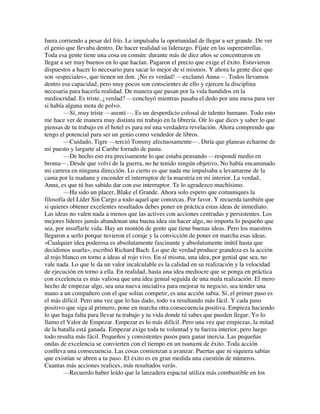 fuera corriendo a pesar del frío. Le impulsaba la oportunidad de llegar a ser grande. De ver
el genio que llevaba dentro. De hacer realidad su liderazgo. Fíjate en las superestrellas.
Toda esa gente tiene una cosa en común: durante más de diez años se concentraron en
llegar a ser muy buenos en lo que hacían. Pagaron el precio que exige el éxito. Estuvieron
dispuestos a hacer lo necesario para sacar lo mejor de sí mismos. Y ahora la gente dice que
son «especiales», que tienen un don. ¡No es verdad! —exclamó Anna—. Todos llevamos
dentro esa capacidad, pero muy pocos son conscientes de ello y ejercen la disciplina
necesaria para hacerla realidad. De manera que pasan por la vida hundidos en la
mediocridad. Es triste, ¿verdad? —concluyó mientras pasaba el dedo por una mesa para ver
si había alguna mota de polvo.
—Sí, muy triste —asentí—. Es un desperdicio colosal de talento humano. Todo esto
me hace ver de manera muy distinta mi trabajo en la librería. Oír lo que dices y saber lo que
piensas de tu trabajo en el hotel es para mí una verdadera revelación. Ahora comprendo que
tengo el potencial para ser un genio como vendedor de libros.
—Cuidado, Tigre —terció Tommy afectuosamente—. Diría que planeas echarme de
mi puesto y largarte al Caribe forrado de pasta.
—De hecho eso era precisamente lo que estaba pensando —respondí medio en
broma—. Desde que volví de la guerra, no he tenido ningún objetivo. No había encaminado
mi carrera en ninguna dirección. Lo cierto es que nada me impulsaba a levantarme de la
cama por la mañana y encender el interruptor de la maestría en mi interior. La verdad,
Anna, es que tú has sabido dar con ese interruptor. Te lo agradezco muchísimo.
—Ha sido un placer, Blake el Grande. Ahora solo espero que comuniques la
filosofía del Líder Sin Cargo a todo aquel que conozcas. Por favor. Y recuerda también que
si quieres obtener excelentes resultados debes poner en práctica estas ideas de inmediato.
Las ideas no valen nada a menos que las actives con acciones centradas y persistentes. Los
mejores líderes jamás abandonan una buena idea sin hacer algo, no importa lo pequeño que
sea, por insuflarle vida. Hay un montón de gente que tiene buenas ideas. Pero los maestros
llegaron a serlo porque tuvieron el coraje y la convicción de poner en marcha esas ideas.
«Cualquier idea poderosa es absolutamente fascinante y absolutamente inútil hasta que
decidimos usarla», escribió Richard Bach. Lo que de verdad produce grandeza es la acción
al rojo blanco en torno a ideas al rojo vivo. En sí misma, una idea, por genial que sea, no
vale nada. Lo que le da un valor incalculable es la calidad en su realización y la velocidad
de ejecución en torno a ella. En realidad, hasta una idea mediocre que se ponga en práctica
con excelencia es más valiosa que una idea genial seguida de una mala realización. El mero
hecho de empezar algo, sea una nueva iniciativa para mejorar tu negocio, sea tender una
mano a un compañero con el que solías competir, es una acción sabia. Sí, el primer paso es
el más difícil. Pero una vez que lo has dado, todo va resultando más fácil. Y cada paso
positivo que siga al primero, pone en marcha otra consecuencia positiva. Empieza haciendo
lo que haga falta para llevar tu trabajo y tu vida donde tú sabes que pueden llegar. Yo lo
llamo el Valor de Empezar. Empezar es lo más difícil. Pero una vez que empiezas, la mitad
de la batalla está ganada. Empezar exige toda tu voluntad y tu fuerza interior, pero luego
todo resulta más fácil. Pequeños y consistentes pasos para ganar inercia. Las pequeñas
ondas de excelencia se convierten con el tiempo en un tsunami de éxito. Toda acción
conlleva una consecuencia. Las cosas comienzan a avanzar. Puertas que ni siquiera sabías
que existían se abren a tu paso. El éxito es en gran medida una cuestión de números.
Cuantas más acciones realices, más resultados verás.
—Recuerdo haber leído que la lanzadera espacial utiliza más combustible en los
 
