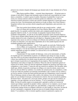 primeros tres minutos después del despegue que durante todo el viaje alrededor de la Tierra
—observé.
—Muy buena metáfora, Blake —comentó Anna alegremente—. El primer paso es
siempre el más difícil. Porque estás luchando contra la fuerza de la gravedad de tus viejas
ideas y costumbres. A nadie le gusta el cambio. Buscamos lo predecible, lo nuevo nos
asusta, los sistemas internos entran en distintos grados de confusión y caos. Pero la
maestría no puede alcanzarse a menos que estemos siempre dispuestos a actuar para hacer
avanzar las cosas. Una herramienta muy práctica es lo que yo llamo «Las Cinco Diarias».
Imagínate realizar cinco acciones diarias, pequeñas pero importantes, para acercarte a tus
objetivos.
—Dar cinco pasitos hacia delante cada día no me costaría mucho —admití.
—Eso es lo bueno del concepto de Las Cinco Diarias, Blake, que todo el mundo
puede hacerlo. Los grandes cambios dan miedo, pero cualquiera puede alcanzar cinco
pequeños objetivos al día. Y, con el tiempo, las pequeñas mejoras diarias llevan a
resultados inimaginables. Al cabo de un mes habrás alcanzado ciento cincuenta objetivos.
Y doce meses después habrás logrado más de dos mil objetivos. Imagínate la seguridad que
tendrías dentro de un año si lograras dos mil objetivos. Imagínate lo que serían los
siguientes doce meses no solo en tu trabajo en la librería sino también en lo que concierne a
tu salud, tus relaciones y las otras áreas importantes de la vida cuando lograses dos mil
resultados pequeños pero significativos.
—Mi vida parecería distinta —admití. Todo aquello me motivaba. Podía hacerlo.
—Así es, Blake, no te quepa duda. Y tú te mereces una vida feliz y con éxito. Te
mereces trabajar y vivir de una manera que te permita expresar lo mejor de ti mismo y
sentirte importante en todos los sentidos. Lo cual me lleva a la A de IMAGE.
—¿Qué significa?
—Autenticidad. El viejo modelo de liderazgo, como ya he mencionado, se basaba
en el poder que da la autoridad de tu puesto y la influencia que otorga un cargo, lo sabes
muy bien. Pero en esta época radicalmente nueva de hacer negocios, tu capacidad de influir
y hacer una contribución a los demás surge de quién eres como persona, no de la autoridad
que te otorgue tu posición en el organigrama de una empresa. Nunca ha tenido tanta
importancia como ahora ser digno de confianza. Nunca ha sido tan importante ganarse el
respeto de los demás. Nunca ha sido tan importante mantener las promesas que hagas a tus
compañeros y a tus clientes. Y nunca ha sido tan esencial ser auténtico. Por otra parte, debo
añadir que, debido a la presión social que nos obliga a ser como los demás, nunca como
ahora ha sido tan difícil ser auténtico. Los medios de comunicación, los compañeros y todo
lo que nos rodea nos machaca con mensajes encaminados a que vivamos con sus valores y
no con los nuestros. Existe una fuerte presión para que nos comportemos como la mayoría.
Pero el liderazgo consiste en hacer oídos sordos a las ruidosas voces de los demás para
poder oír con claridad el mensaje y la llamada de tu interior. Esto me recuerda las palabras
del doctor Seuss: «Sé quien eres y di lo que sientes, porque a los que esto les molesta, no
importan, y los que importan, eso no les molesta». Y eso es justamente la autenticidad,
Blake. Se trata de sentirte seguro en tu propia piel y aprende a confiar en ti mismo de
manera que trabajes siguiendo tus propios valores, expreses tu voz original y seas lo mejor
que puedas ser. Se trata de saber quién eres, qué defiendes, y luego tener el valor de ser
consecuente contigo mismo en cualquier situación, no solo cuando te viene bien. Se trata de
ser real, consistente y congruente, de que tus actos en el mundo reflejen cómo eres por
dentro. Y ser auténtico y fiel a ti mismo significa conocer tu potencial y aspirar a la
 